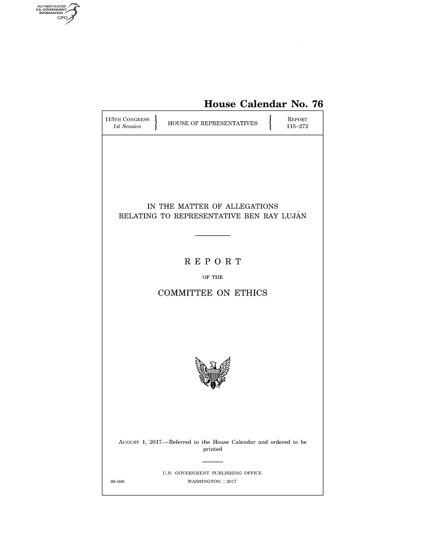 handle is hein.congrecreports/crptxaanr0001 and id is 1 raw text is: AUTHENTICATEO
U.S. GOVERNMENT
INFORMATION
      GP


                          House Calendar No. 76

115TH CONGRESS                             J   REPORT
  1st Session   HOUSE OF REPRESENTATIVES  115-272











           IN THE MATTER OF ALLEGATIONS
   RELATING TO REPRESENTATIVE BEN RAY LUJAN






                     REPORT

                         OF THE

              COMMITTEE ON ETHICS


  AUGUST 1, 2017.-Referred to the House Calendar and ordered to be
                        printed


              U.S. GOVERNMENT PUBLISHING OFFICE
69-006              WASHINGTON : 2017


