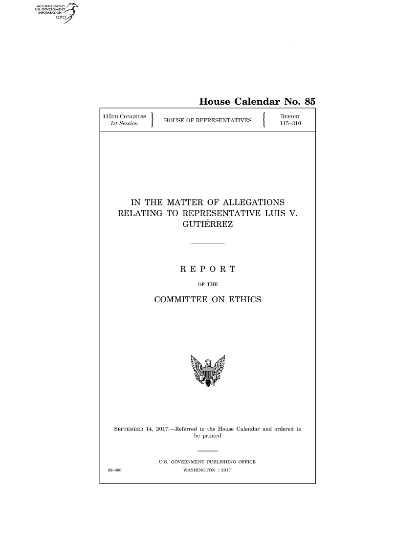 handle is hein.congrecreports/crptxaapl0001 and id is 1 raw text is: AUTHENTICATEO
U.S. GOVERNMENT
INFORMATION
     GP


                         House Calendar No. 85

115TH CONGRESS                                REPORT
  1st Session   HOUSE OF REPRESENTATIVES  115-310












       IN THE MATTER OF ALLEGATIONS

    RELATING TO REPRESENTATIVE LUIS V.

                    GUTIERREZ






                    REPORT

                        OF THE


             COMMITTEE ON ETHICS


  SEPTEMBER 14, 2017.-Referred to the House Calendar and ordered to
                      be printed



             U.S. GOVERNMENT PUBLISHING OFFICE
69-006             WASHINGTON : 2017


