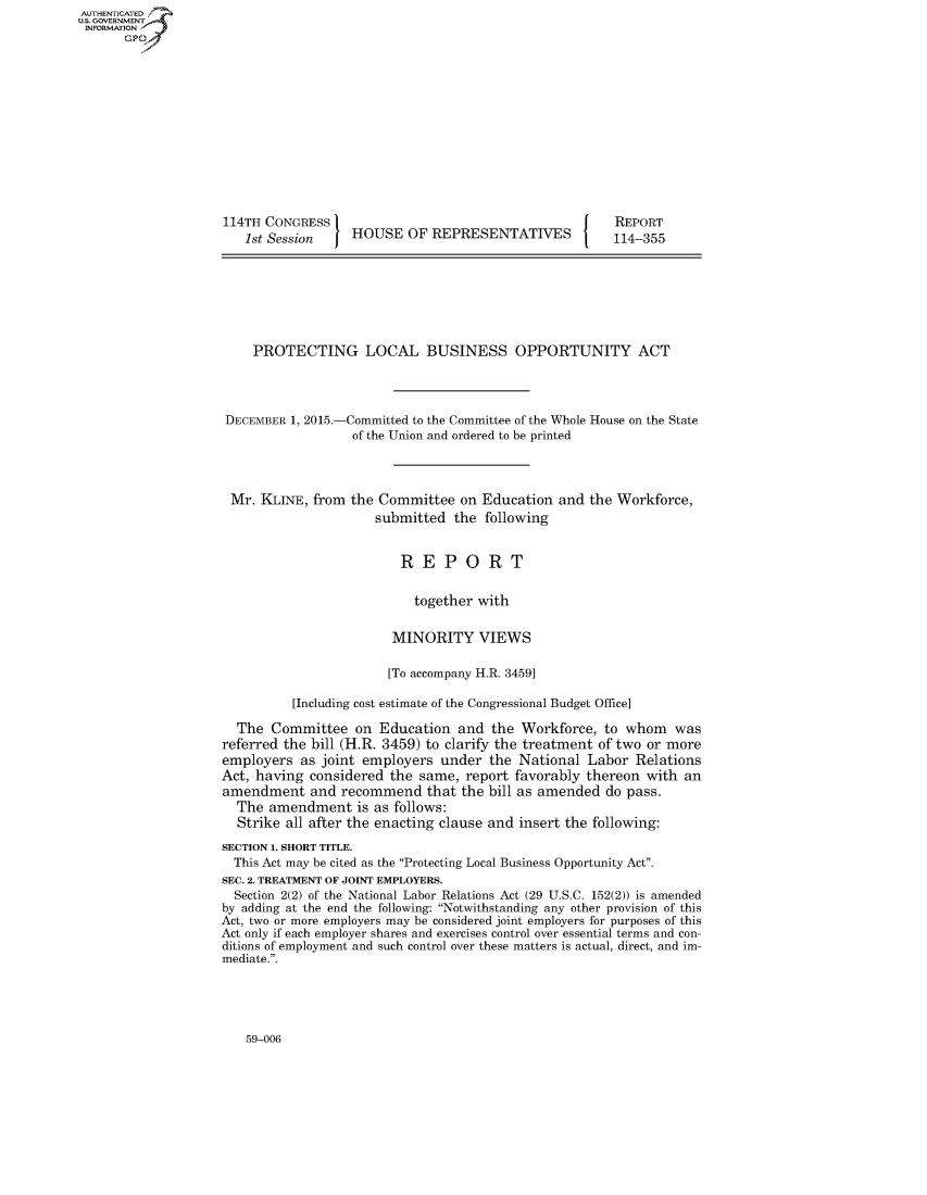 handle is hein.congrecreports/crptxaard0001 and id is 1 raw text is: 













114TH CONGRESS I
   1st Session  J HOUSE OF REPRESENTATIVES


REPORT
114-355


    PROTECTING LOCAL BUSINESS OPPORTUNITY ACT




DECEMBER 1, 2015.-Committed to the Committee of the Whole House on the State
                  of the Union and ordered to be printed


Mr. KLINE, from the Committee on Education
                    submitted the following


and the Workforce,


                         REPORT

                           together with

                        MINORITY VIEWS

                        [To accompany H.R. 3459]

          [Including cost estimate of the Congressional Budget Office]

  The Committee on Education and the Workforce, to whom was
referred the bill (H.R. 3459) to clarify the treatment of two or more
employers as joint employers under the National Labor Relations
Act, having considered the same, report favorably thereon with an
amendment and recommend that the bill as amended do pass.
  The amendment is as follows:
  Strike all after the enacting clause and insert the following:
SECTION 1. SHORT TITLE.
  This Act may be cited as the Protecting Local Business Opportunity Act.
SEC. 2. TREATMENT OF JOINT EMPLOYERS.
  Section 2(2) of the National Labor Relations Act (29 U.S.C. 152(2)) is amended
by adding at the end the following: Notwithstanding any other provision of this
Act, two or more employers may be considered joint employers for purposes of this
Act only if each employer shares and exercises control over essential terms and con-
ditions of employment and such control over these matters is actual, direct, and im-
mediate..


59-006


AUTHENTICATEO
U.S. GOVERNMENT
INFORMATION
      Gp



