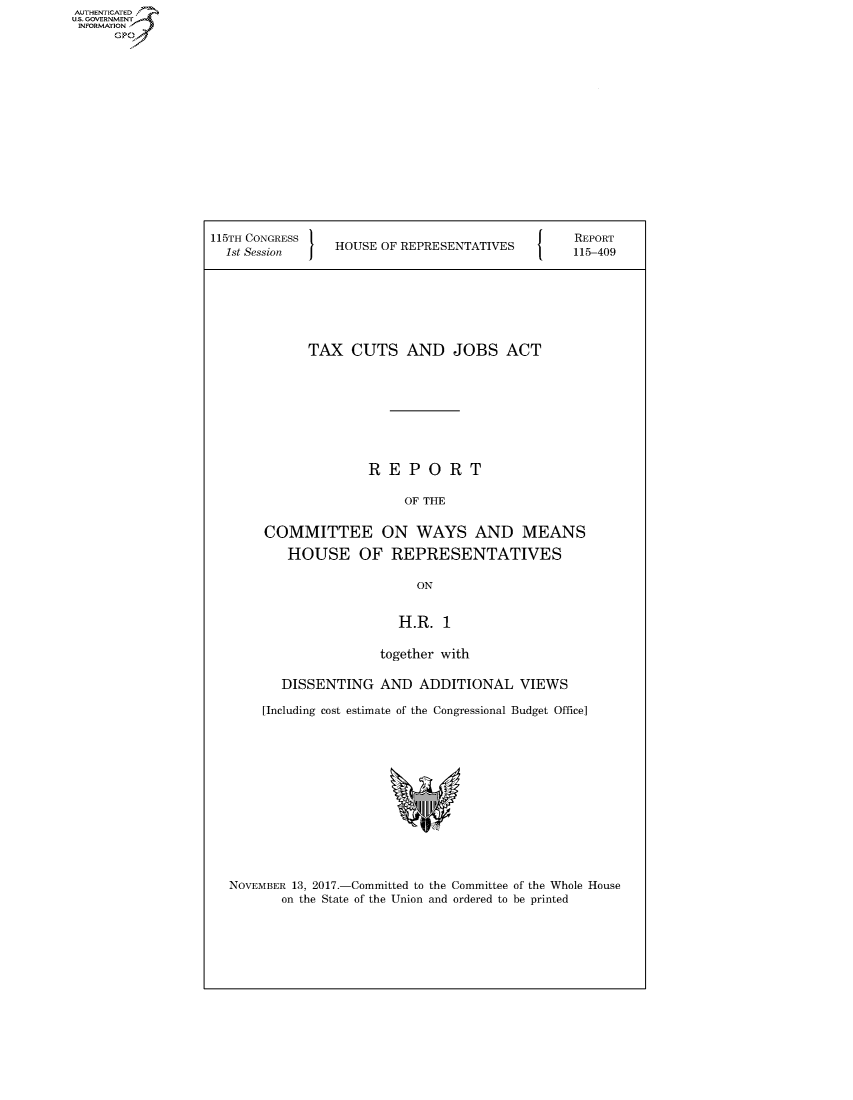 handle is hein.congrecreports/crptxaaue0001 and id is 1 raw text is: 















115TH CONGRESS '
  1st Session   HOUSE OF REPRESENTATIVES


REPORT
115-409


      TAX CUTS AND JOBS ACT








              REPORT

                   OF THE

COMMITTEE ON WAYS AND MEANS
   HOUSE OF REPRESENTATIVES

                    ON


                  H.R. 1

                together with

   DISSENTING AND ADDITIONAL VIEWS

[Including cost estimate of the Congressional Budget Office]


NOVEMBER 13, 2017.-Committed to the Committee of the Whole House
       on the State of the Union and ordered to be printed


AUTHENTICATEO
U.S. GOVERNMENT
INFORMATION
      Gp


