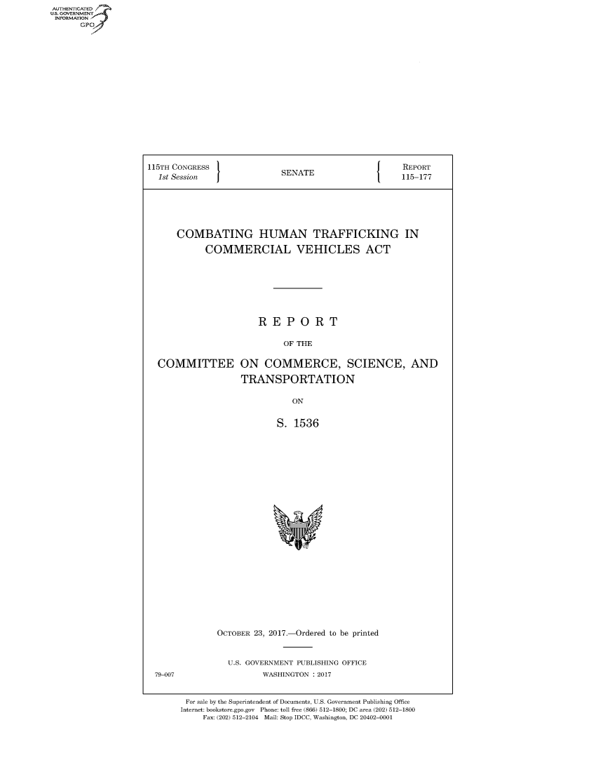 handle is hein.congrecreports/crptxaavx0001 and id is 1 raw text is: 




















115TH CONGRESS                                  {    REPORT
  1st Session               SENATE                   115-177







      COMBATING HUMAN TRAFFICKING IN

            COMMERCIAL VEHICLES ACT









                       REPORT

                            OF THE


  COMMITTEE ON COMMERCE, SCIENCE, AND

                   TRANSPORTATION


                              ON


                           S. 1536


OCTOBER 23, 2017.-Ordered to be printed



  U.S. GOVERNMENT PUBLISHING OFFICE
         WASHINGTON : 2017


79-007


For sale by the Superintendent of Documents, U.S. Government Publishing Office
Internet: bookstore.gpo.gov Phone: toll free (866) 512-1800; DC area (202) 512-1800
     Fax: (202) 512-2104 Mail: Stop IDCC, Washington, DC 20402-0001


AUTHENTICATE
U.S. GOVERNMENT
INFORMATION
      Gp


