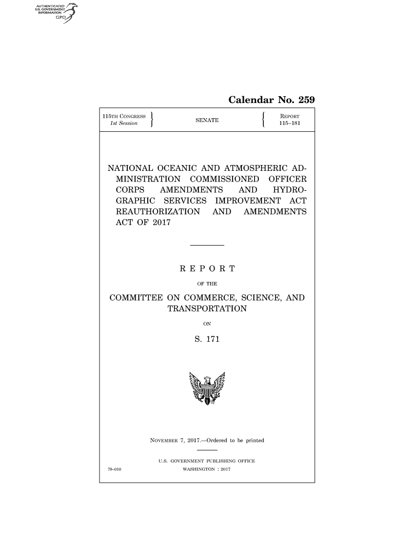 handle is hein.congrecreports/crptxaawb0001 and id is 1 raw text is: AUTHENTICATEO
U.S. GOVERNMENT
INFORMATION
    GP


                           Calendar No. 259
115TH CONGRESS                    J   REPORT
  1st Session       SENATE            115-181




  NATIONAL OCEANIC AND ATMOSPHERIC AD-
  MINISTRATION COMMISSIONED OFFICER
  CORPS  AMENDMENTS   AND  HYDRO-
  GRAPHIC SERVICES IMPROVEMENT ACT
  REAUTHORIZATION  AND AMENDMENTS
  ACT OF 2017




                 REPORT
                    OF THE
  COMMITTEE ON COMMERCE, SCIENCE, AND
              TRANSPORTATION
                      ON

                    S. 171


NOVEMBER 7, 2017.-Ordered to be printed

  U.S. GOVERNMENT PUBLISHING OFFICE
       WASHINGTON : 2017


79-010


