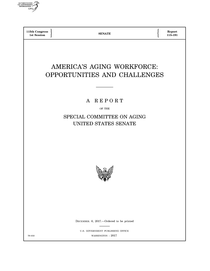 handle is hein.congrecreports/crptxaaxt0001 and id is 1 raw text is: AUTHENTICATEO
U.S. GOVERNMENT
INFORMATION
    GP






    115th Congress          SENATE              {  Report
    1st Session  JA115-191








           AMERICA'S AGING WORKFORCE:

           OPPORTUNITIES AND CHALLENGES






                       A REPORT

                            OF THE

                SPECIAL COMMITTEE ON AGING

                   UNITED STATES SENATE


DECEMBER. 6, 2017.-Ordered to be printed

  U.S. GOVERNMENT PUBLISHING OFFICE
     WASHINGTON : 2017


79-010


