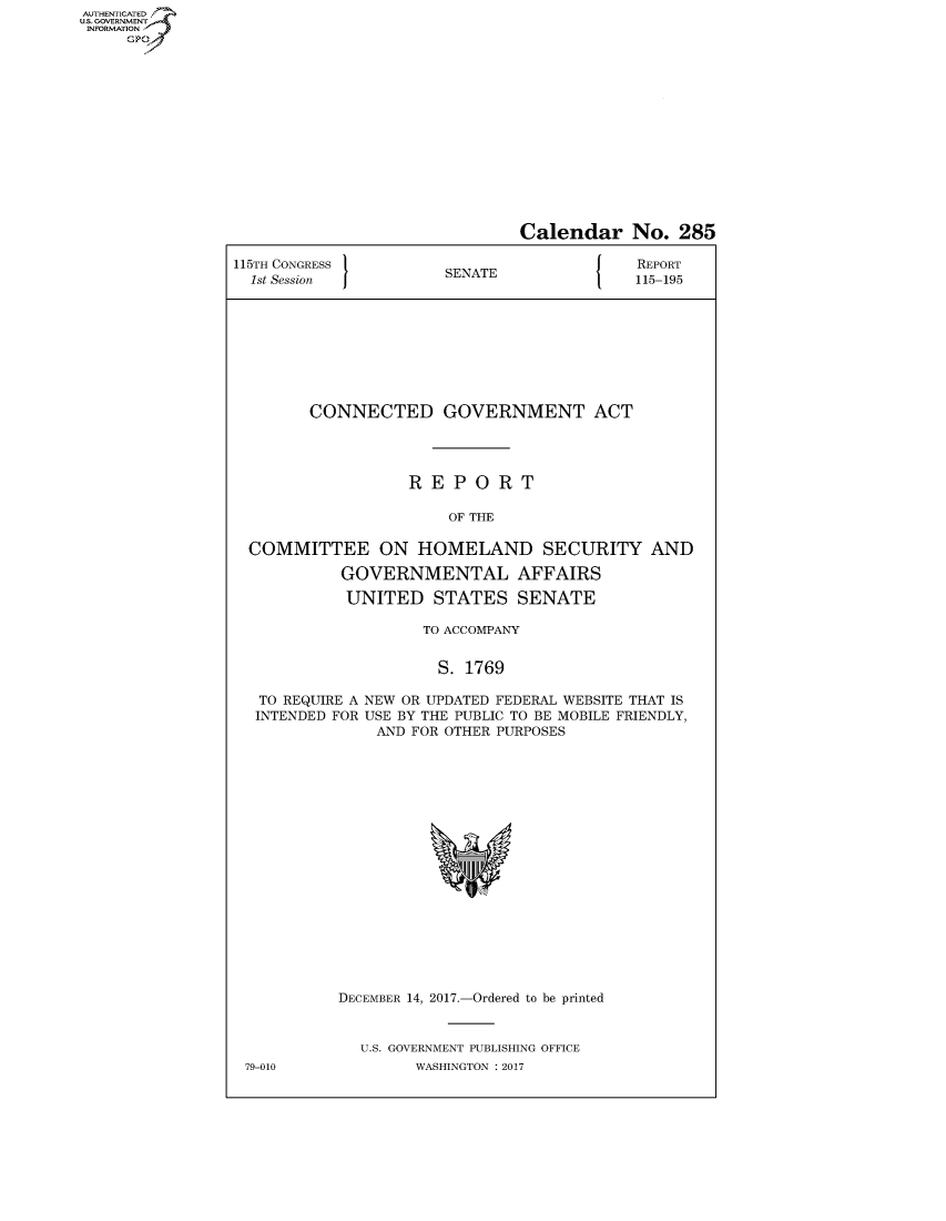 handle is hein.congrecreports/crptxaaxx0001 and id is 1 raw text is: AUTHENTICATEO
U.S. GOVERNMENT
INFORMATION
     GP


                               Calendar No. 285

115TH CONGRESS                              REPORT
  1st Session          SENATE               115-195









        CONNECTED GOVERNMENT ACT




                   REPORT

                       OF THE

  COMMITTEE ON HOMELAND SECURITY AND

            GOVERNMENTAL AFFAIRS

            UNITED STATES SENATE

                     TO ACCOMPANY


                     S. 1769

   TO REQUIRE A NEW OR UPDATED FEDERAL WEBSITE THAT IS
   INTENDED FOR USE BY THE PUBLIC TO BE MOBILE FRIENDLY,
               AND FOR OTHER PURPOSES


79-010


DECEMBER 14, 2017.-Ordered to be printed


  U.S. GOVERNMENT PUBLISHING OFFICE
        WASHINGTON : 2017


