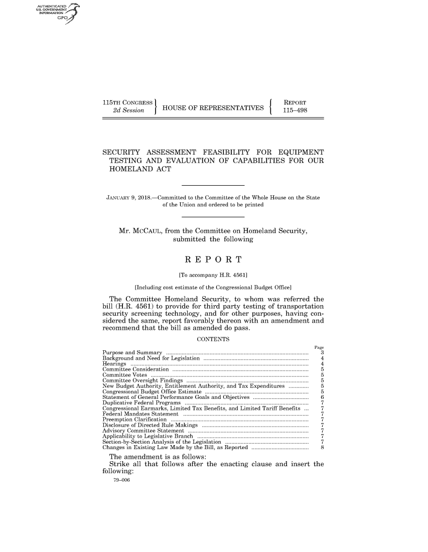 handle is hein.congrecreports/crptxaayd0001 and id is 1 raw text is: AUT-ENTICATED
US. GOVERNMENT
INFORMATION
       GP













                     115TH CONGRESS                                         REPORT
                        2d Session     HOUSE   OF REPRESENTATIVES           115-498






                    SECURITY ASSESSMENT FEASIBILITY FOR EQUIPMENT
                      TESTING AND EVALUATION OF CAPABILITIES FOR OUR
                      HOMELAND ACT



                      JANuARY 9, 2018.-Committed to the Committee of the Whole House on the State
                                       of the Union and ordered to be printed



                         Mr.  MCCAUL,   from the Committee  on Homeland   Security,
                                          submitted  the  following


                                              REPORT

                                            [To accompany H.R. 4561]

                              [Including cost estimate of the Congressional Budget Office]

                      The  Committee   Homeland Security, to whom was referred the
                    bill (H.R. 4561) to provide for third party testing of transportation
                    security screening  technology, and for other purposes,  having con-
                    sidered the same,  report favorably thereon with an amendment and
                    recommend   that the bill as amended  do pass.

                                                 CONTENTS
                                                                                     Page
                    Purpose and Sum m ary ............................................................................................  3
                    Background and Need for  Legislation  ...................................................................  4
                    H earings ...................................................................................................................  4
                    Com m ittee Consideration  ........................................................................................  5
                    C om m ittee  V otes  ......................................................................................................  5
                    Com m ittee Oversight  Findings  ..............................................................................  5
                    New Budget Authority, Entitlement Authority, and Tax Expenditures .............     5
                    Congressional Budget Office  Estimate   ...................................................................  5
                    Statement of General Performance Goals and Objectives ...................................  6
                    Duplicative Federal Program s  ...............................................................................  7
                    Congressional Earmarks, Limited Tax Benefits, and Limited Tariff Benefits ...       7
                    Federal M andates  Statem ent  .................................................................................  7
                    Preem ption Clarification  ........................................................................................  7
                    Disclosure of Directed  Rule  M akings  .....................................................................  7
                    Advisory Com m ittee  Statem ent  .............................................................................  7
                    Applicability  to  Legislative  Branch  .......................................................................  7
                    Section-by-Section  Analysis of the  Legislation  .....................................................  7
                    Changes in Existing Law Made by the Bill, as Reported .....................................  8
                      The  amendment   is as follows:
                      Strike  all that follows after the enacting clause and  insert the
                    following:
                        79-006


