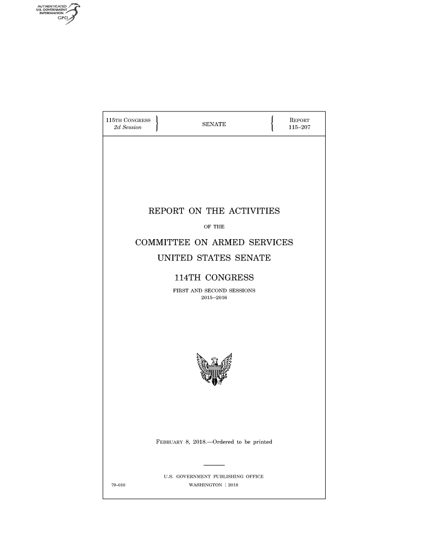 handle is hein.congrecreports/crptxabbo0001 and id is 1 raw text is: AUTHENTICATED
U.S. GOVERNMENT
INFORMATION
      Gp


115TH CONGRESS                                   REPORT
  2d Session             SENATE                 115-207















           REPORT ON THE ACTIVITIES


                          OF THE


        COMMITTEE ON ARMED SERVICES


              UNITED STATES SENATE


                  114TH CONGRESS

                  FIRST AND SECOND SESSIONS
                         2015-2016


FEBRUARY 8, 2018.-Ordered to be printed





  U.S. GOVERNMENT PUBLISHING OFFICE
         WASHINGTON : 2018


79-010


