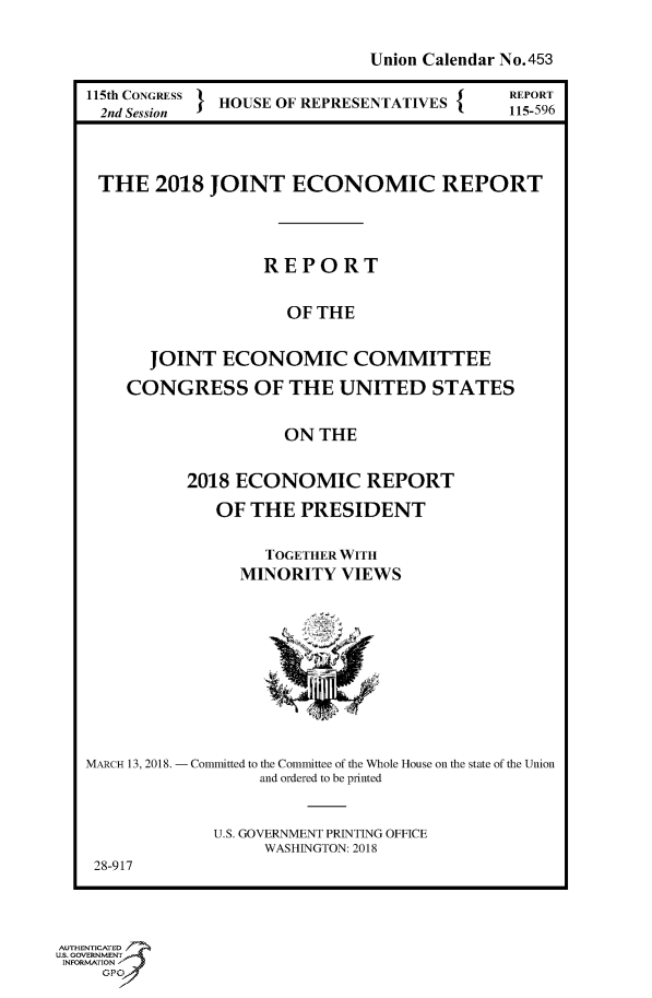 handle is hein.congrecreports/crptxabcf0001 and id is 1 raw text is: 

Union Calendar No. 453


115th CONGRESS } HOUSE OF REPRESENTATIVES {
2nd Session


REPORT
115-596


THE 2018 JOINT ECONOMIC REPORT



                 REPORT

                    OF THE

     JOINT ECONOMIC COMMITTEE
   CONGRESS OF THE UNITED STATES

                   ON THE


2018 ECONOMIC REPORT
   OF THE PRESIDENT

        TOGETHER WITH
     MINORITY VIEWS


MARCH 13, 2018. - Committed to the Committee of the Whole House on the state of the Union
                  and ordered to be printed


             U.S. GOVERNMENT PRINTING OFFICE
                   WASHINGTON: 2018
 28-917


AUTHENTICATED
U.S. GOVERNMENT
INFORMATION


