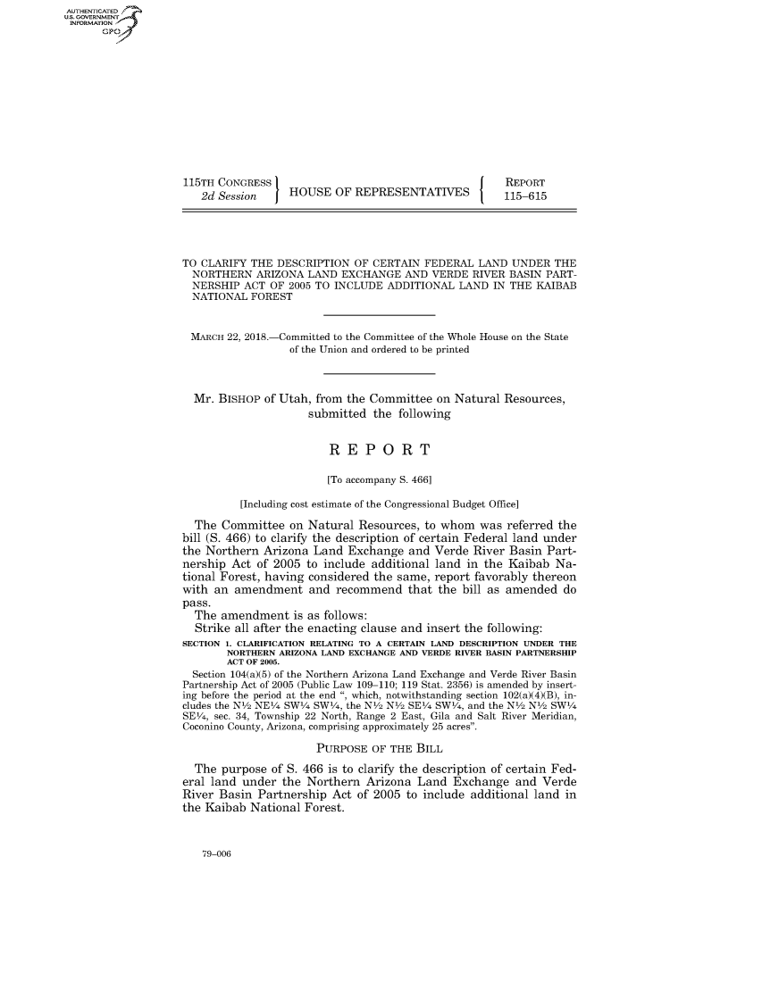handle is hein.congrecreports/crptxabcy0001 and id is 1 raw text is: AUTHENTICATEO
U.S. GOVERNMENT
INFORMATION
      Gp













                    115TH CONGRESS                                       REPORT
                       2d Session    HOUSE OF REPRESENTATIVES            115-615





                    TO CLARIFY THE DESCRIPTION OF CERTAIN FEDERAL LAND UNDER THE
                    NORTHERN ARIZONA LAND EXCHANGE AND VERDE RIVER BASIN PART-
                    NERSHIP ACT OF 2005 TO INCLUDE ADDITIONAL LAND IN THE KAIBAB
                    NATIONAL FOREST


                    MARCH 22, 2018.-Committed to the Committee of the Whole House on the State
                                     of the Union and ordered to be printed



                     Mr. BISHOP of Utah, from the Committee on Natural Resources,
                                        submitted the following


                                            REPORT

                                            [To accompany S. 466]

                             [Including cost estimate of the Congressional Budget Office]

                      The Committee on Natural Resources, to whom was referred the
                    bill (S. 466) to clarify the description of certain Federal land under
                    the Northern Arizona Land Exchange and Verde River Basin Part-
                    nership Act of 2005 to include additional land in the Kaibab Na-
                    tional Forest, having considered the same, report favorably thereon
                    with an amendment and recommend that the bill as amended do
                    pass.
                      The amendment is as follows:
                      Strike all after the enacting clause and insert the following:
                    SECTION 1. CLARIFICATION RELATING TO A CERTAIN LAND DESCRIPTION UNDER THE
                           NORTHERN ARIZONA LAND EXCHANGE AND VERDE RIVER BASIN PARTNERSHIP
                           ACT OF 2005.
                     Section 104(a)(5) of the Northern Arizona Land Exchange and Verde River Basin
                     Partnership Act of 2005 (Public Law 109-110; 119 Stat. 2356) is amended by insert-
                     ing before the period at the end , which, notwithstanding section 102(a)(4)(B), in-
                     cludes the N12 NE14 SW14 SW14, the NV2 NV2 SE14 SWV4, and the N2 N12 SW14
                     SEV4, sec. 34, Township 22 North, Range 2 East, Gila and Salt River Meridian,
                     Coconino County, Arizona, comprising approximately 25 acres.

                                          PURPOSE OF THE BILL

                      The purpose of S. 466 is to clarify the description of certain Fed-
                    eral land under the Northern Arizona Land Exchange and Verde
                    River Basin Partnership Act of 2005 to include additional land in
                    the Kaibab National Forest.


79-006


