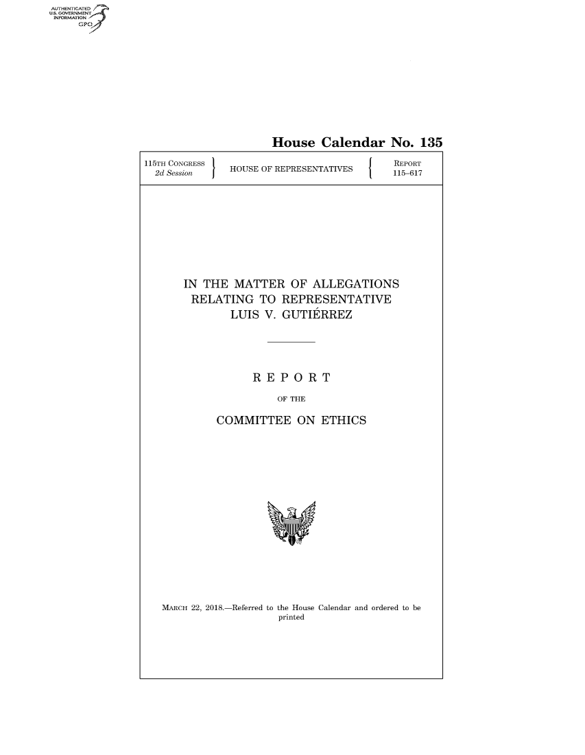 handle is hein.congrecreports/crptxabda0001 and id is 1 raw text is: AUTHENTICATEO
U.S. GOVERNMENT
INFORMATION
     GP


                      House Calendar No. 135

115TH CONGRESS                             REPORT
  2d Session   HOUSE OF REPRESENTATIVES  115-617









       IN THE MATTER OF ALLEGATIONS
       RELATING TO REPRESENTATIVE
               LUIS V. GUTIERREZ





                   REPORT

                       OF THE

             COMMITTEE ON ETHICS


MARCH 22, 2018.-Referred to the House Calendar and ordered to be
                    printed


