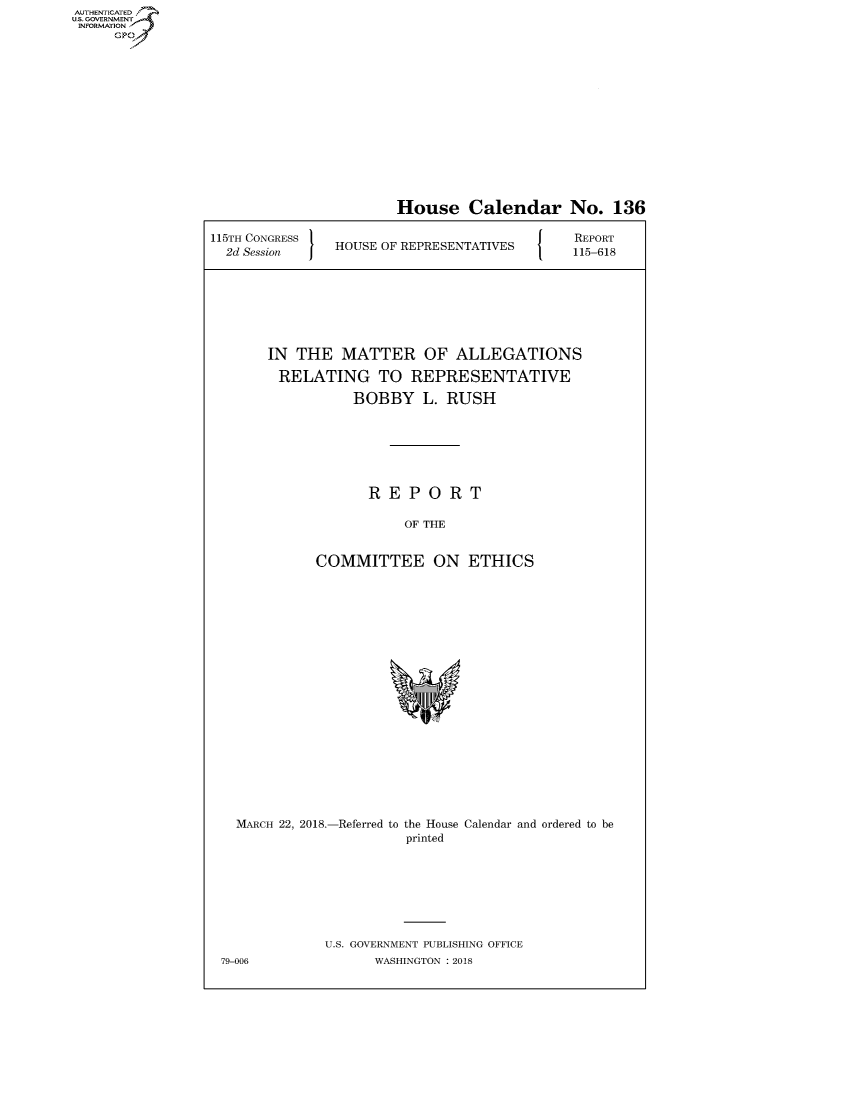 handle is hein.congrecreports/crptxabdb0001 and id is 1 raw text is: AUTHENTICATEO
U.S. GOVERNMENT
INFORMATION
     GP


                       House Calendar No. 136

115TH CONGRESS                                REPORT
  2d Session  HOUSE OF REPRESENTATIVES  115-618







       IN THE MATTER OF ALLEGATIONS

         RELATING TO REPRESENTATIVE

                  BOBBY L. RUSH







                    REPORT

                        OF THE


             COMMITTEE ON ETHICS


  MARCH 22, 2018.-Referred to the House Calendar and ordered to be
                       printed








             U.S. GOVERNMENT PUBLISHING OFFICE
79-006             WASHINGTON : 2018


