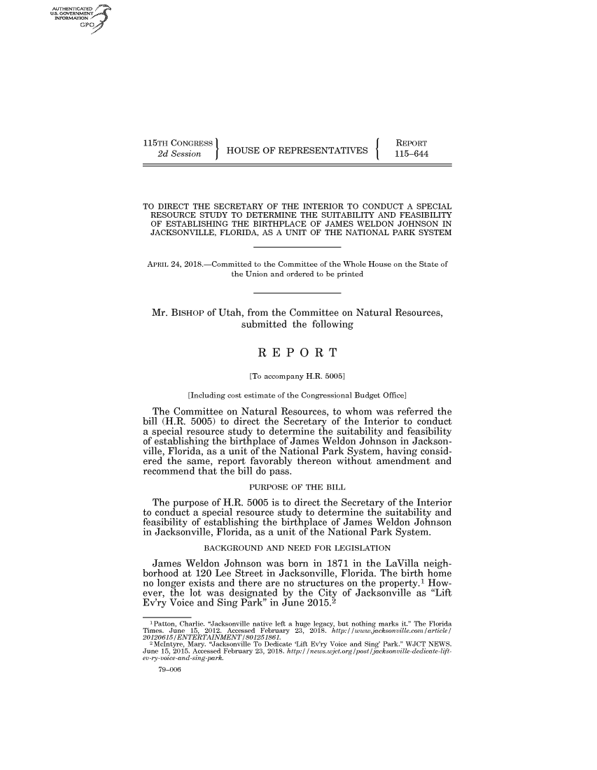 handle is hein.congrecreports/crptxabee0001 and id is 1 raw text is: AUTHENTICATEO
U.S. GOVERNMENT
INFORMATION
      Op











                    115TH CONGRESS                                         REPORT
                       2d Session     HOUSE OF REPRESENTATIVES             115-644




                    TO DIRECT THE SECRETARY OF THE INTERIOR TO CONDUCT A SPECIAL
                      RESOURCE STUDY TO DETERMINE THE SUITABILITY AND FEASIBILITY
                      OF ESTABLISHING THE BIRTHPLACE OF JAMES WELDON JOHNSON IN
                      JACKSONVILLE, FLORIDA, AS A UNIT OF THE NATIONAL PARK SYSTEM


                      APRIL 24, 2018.-Committed to the Committee of the Whole House on the State of
                                       the Union and ordered to be printed



                      Mr. BISHOP of Utah, from the Committee on Natural Resources,
                                          submitted the following


                                             REPORT

                                           [To accompany H.R. 5005]

                              [Including cost estimate of the Congressional Budget Office]
                      The Committee on Natural Resources, to whom was referred the
                    bill (H.R. 5005) to direct the Secretary of the Interior to conduct
                    a special resource study to determine the suitability and feasibility
                    of establishing the birthplace of James Weldon Johnson in Jackson-
                    ville, Florida, as a unit of the National Park System, having consid-
                    ered the same, report favorably thereon without amendment and
                    recommend that the bill do pass.
                                           PURPOSE OF THE BILL
                      The purpose of H.R. 5005 is to direct the Secretary of the Interior
                    to conduct a special resource study to determine the suitability and
                    feasibility of establishing the birthplace of James Weldon Johnson
                    in Jacksonville, Florida, as a unit of the National Park System.
                                 BACKGROUND AND NEED FOR LEGISLATION
                      James Weldon Johnson was born in 1871 in the LaVilla neigh-
                    borhood at 120 Lee Street in Jacksonville, Florida. The birth home
                    no longer exists and there are no structures on the property.1 How-
                    ever, the lot was designated by the City of Jacksonville as Lift
                    Ev'ry Voice and Sing Park in June 2015.2

                      'Patton, Charlie. Jacksonville native left a huge legacy, but nothing marks it. The Florida
                    Times. June 15, 2012. Accessed February 23, 2018. http://www.jacksonville.com/article/
                    20120615/ENTERTAINMENT/801251861.
                      2Mclntyre, Mary. Jacksonville To Dedicate 'Lift Ev'ry Voice and Sing' Park. WJCT NEWS.
                    June 15, 2015. Accessed February 23, 2018. http://news.wjct. org/post/jacksonville-dedicate- lift-
                    ev-ry-voice-and-sing-park.
                       79-006


