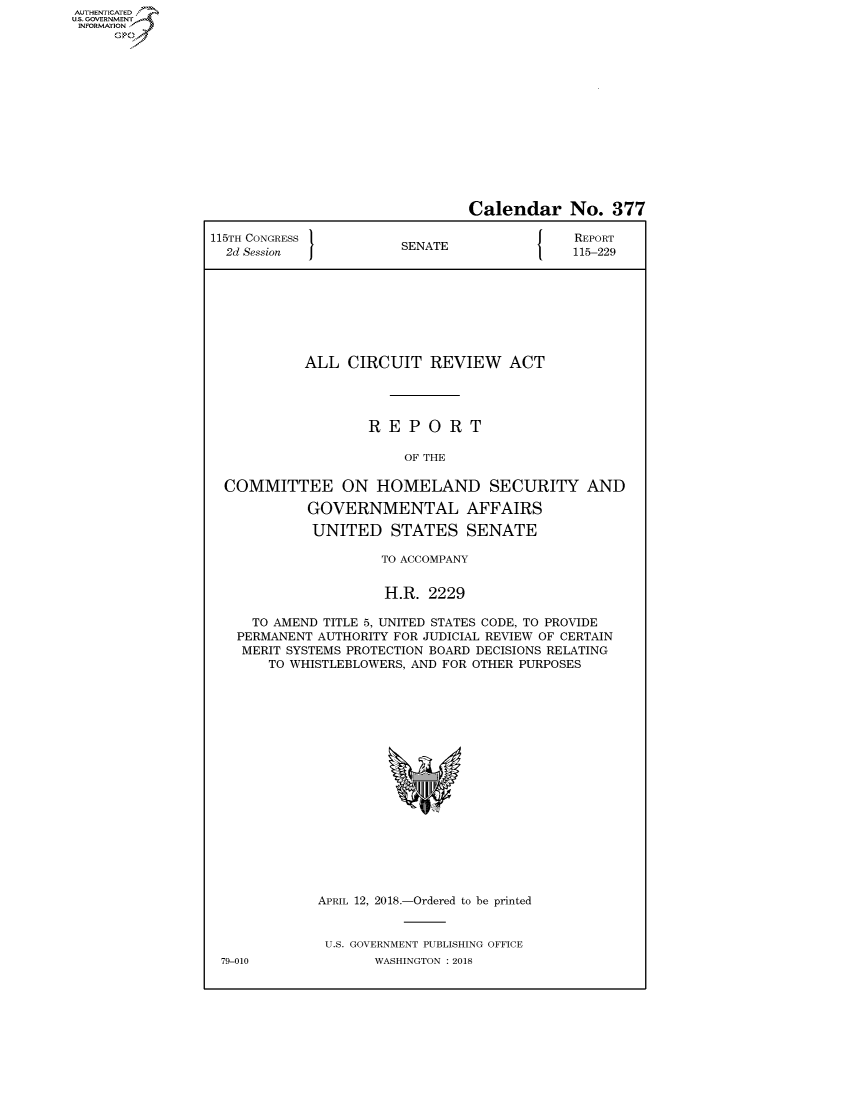 handle is hein.congrecreports/crptxabfd0001 and id is 1 raw text is: AUTHENTICATEO
U.S. GOVERNMENT
INFORMATION
     Op


                                Calendar No. 377

115TH CONGRESS }                             REPORT
  2d Session           SENATE               115-229








            ALL CIRCUIT REVIEW ACT




                   REPORT

                        OF THE

  COMMITTEE ON HOMELAND SECURITY AND

            GOVERNMENTAL AFFAIRS

            UNITED STATES SENATE

                     TO ACCOMPANY


                     H.R. 2229

     TO AMEND TITLE 5, UNITED STATES CODE, TO PROVIDE
   PERMANENT AUTHORITY FOR JUDICIAL REVIEW OF CERTAIN
   MERIT SYSTEMS PROTECTION BOARD DECISIONS RELATING
       TO WHISTLEBLOWERS, AND FOR OTHER PURPOSES


APRIL 12, 2018.-Ordered to be printed


U.S. GOVERNMENT PUBLISHING OFFICE
       WASHINGTON : 2018


79-010


