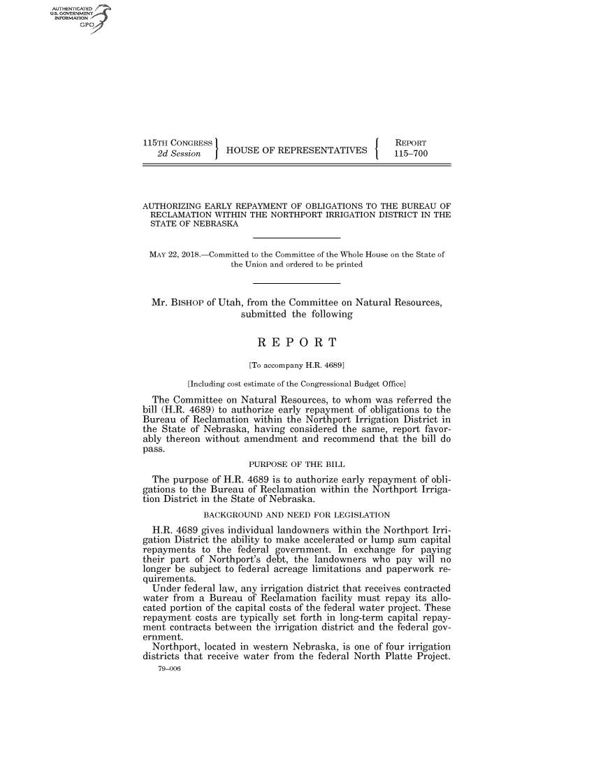 handle is hein.congrecreports/crptxabgy0001 and id is 1 raw text is: AUTHENTICATEO
U.S. GOVERNMENT
INFORMATION
      Op










                   115TH CONGRESS                                      REPORT
                      2d Session    HOUSE OF REPRESENTATIVES           115-700




                   AUTHORIZING EARLY REPAYMENT OF OBLIGATIONS TO THE BUREAU OF
                     RECLAMATION WITHIN THE NORTHPORT IRRIGATION DISTRICT IN THE
                     STATE OF NEBRASKA


                     MAY 22, 2018.-Committed to the Committee of the Whole House on the State of
                                     the Union and ordered to be printed


                     Mr. BISHOP of Utah, from the Committee on Natural Resources,
                                        submitted the following

                                           REPORT

                                         [To accompany H.R. 4689]
                             [Including cost estimate of the Congressional Budget Office]
                     The Committee on Natural Resources, to whom was referred the
                   bill (H.R. 4689) to authorize early repayment of obligations to the
                   Bureau of Reclamation within the Northport Irrigation District in
                   the State of Nebraska, having considered the same, report favor-
                   ably thereon without amendment and recommend that the bill do
                   pass.
                                         PURPOSE OF THE BILL
                     The purpose of H.R. 4689 is to authorize early repayment of obli-
                   gations to the Bureau of Reclamation within the Northport Irriga-
                   tion District in the State of Nebraska.
                                BACKGROUND AND NEED FOR LEGISLATION
                     H.R. 4689 gives individual landowners within the Northport Irri-
                   gation District the ability to make accelerated or lump sum capital
                   repayments to the federal government. In exchange for paying
                   their part of Northport's debt, the landowners who pay will no
                   longer be subject to federal acreage limitations and paperwork re-
                   quirements.
                     Under federal law, any irrigation district that receives contracted
                   water from a Bureau of Reclamation facility must repay its allo-
                   cated portion of the capital costs of the federal water project. These
                   repayment costs are typically set forth in long-term capital repay-
                   ment contracts between the irrigation district and the federal gov-
                   ernment.
                     Northport, located in western Nebraska, is one of four irrigation
                   districts that receive water from the federal North Platte Project.
                      79-006


