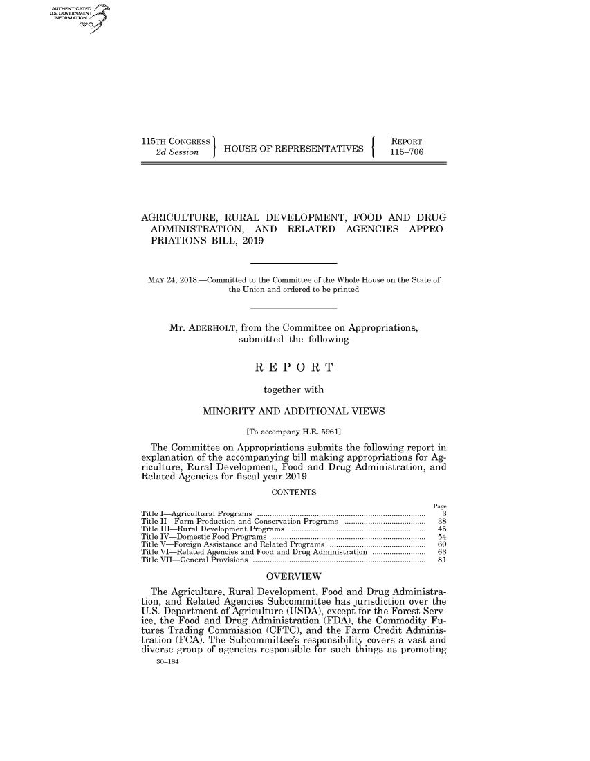 handle is hein.congrecreports/crptxabhe0001 and id is 1 raw text is: AUTHENTICATEO
U.S. GOVERNMENT
INFORMATION
      Op










                   115TH CONGRESS                                     REPORT
                      2d Session    HOUSE OF REPRESENTATIVES          115-706





                   AGRICULTURE, RURAL DEVELOPMENT, FOOD AND DRUG
                     ADMINISTRATION, AND RELATED AGENCIES APPRO-
                     PRIATIONS BILL, 2019


                     MAY 24, 2018.-Committed to the Committee of the Whole House on the State of
                                     the Union and ordered to be printed


                        Mr. ADERHOLT, from the Committee on Appropriations,
                                       submitted the following

                                          REPORT

                                            together with

                               MINORITY AND ADDITIONAL VIEWS

                                        [To accompany H.R. 5961]
                     The Committee on Appropriations submits the following report in
                   explanation of the accompanying bill making appropriations for Ag-
                   riculture, Rural Development, Food and Drug Administration, and
                   Related Agencies for fiscal year 2019.
                                             CONTENTS
                                                                              Page
                   Title  I- Agricultural Program s  ...............................................................................  3
                   Title II-Farm  Production  and Conservation Programs  ......................................  38
                   Title  III- Rural Developm ent Program s  ...............................................................  45
                   Title  IV- Dom estic  Food  Program s  ........................................................................  54
                   Title V- Foreign  Assistance and Related Programs  .............................................  60
                   Title VI-Related Agencies and Food and Drug Administration .........................  63
                   Title  V II- G eneral Provisions  .................................................................................  81
                                            OVERVIEW
                     The Agriculture, Rural Development, Food and Drug Administra-
                   tion, and Related Agencies Subcommittee has jurisdiction over the
                   U.S. Department of Agriculture (USDA), except for the Forest Serv-
                   ice, the Food and Drug Administration (FDA), the Commodity Fu-
                   tures Trading Commission (CFTC), and the Farm Credit Adminis-
                   tration (FCA). The Subcommittee's responsibility covers a vast and
                   diverse group of agencies responsible for such things as promoting
                      30-184


