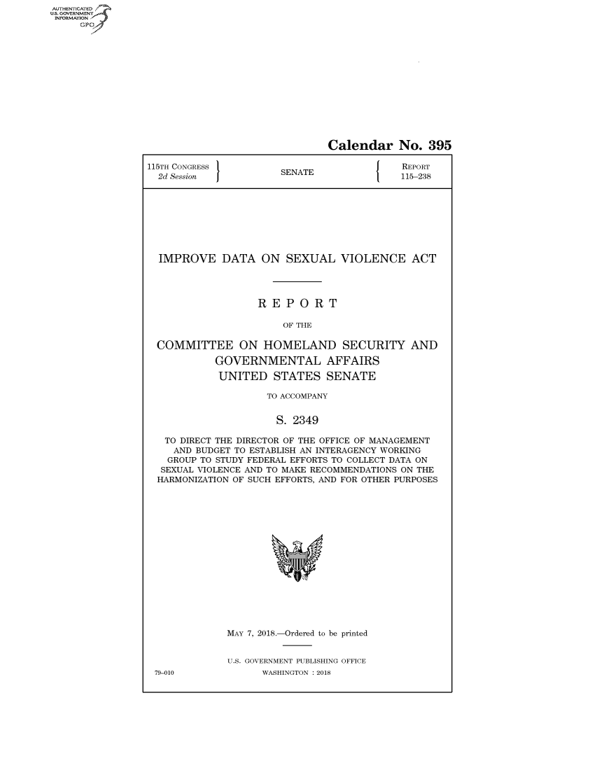handle is hein.congrecreports/crptxabhf0001 and id is 1 raw text is: AUTHENTICATEO
U.S. GOVERNMENT
INFORMATION
     Op


                               Calendar No. 395

115TH CONGRESS }                            REPORT
  2d Session           SENATE               115-238









  IMPROVE DATA ON SEXUAL VIOLENCE ACT




                   REPORT

                       OF THE

  COMMITTEE ON HOMELAND SECURITY AND

            GOVERNMENTAL AFFAIRS

            UNITED STATES SENATE

                     TO ACCOMPANY


                     S. 2349

   TO DIRECT THE DIRECTOR OF THE OFFICE OF MANAGEMENT
   AND BUDGET TO ESTABLISH AN INTERAGENCY WORKING
   GROUP TO STUDY FEDERAL EFFORTS TO COLLECT DATA ON
   SEXUAL VIOLENCE AND TO MAKE RECOMMENDATIONS ON THE
   HARMONIZATION OF SUCH EFFORTS, AND FOR OTHER PURPOSES


MAY 7, 2018.-Ordered to be printed


U.S. GOVERNMENT PUBLISHING OFFICE
      WASHINGTON : 2018


79-010



