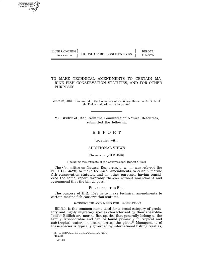 handle is hein.congrecreports/crptxabkv0001 and id is 1 raw text is: AUT-ENTICATED
US. GOVERNMENT
INFORMATION
      GPO










                   115TH CONGRESS                                      REPORT
                      2d Session    HOUSE  OF  REPRESENTATIVES        115-775





                   TO  MAKE TECHNICAL AMENDMENTS TO CERTAIN MA-
                     RINE  FISH  CONSERVATION STATUTES, AND FOR OTHER
                     PURPOSES


                     JUNE 22, 2018.-Committed to the Committee of the Whole House on the State of
                                     the Union and ordered to be printed


                     Mr. BISHOP of Utah, from the Committee on Natural Resources,
                                       submitted the following


                                          REPORT

                                            together with

                                        ADDITIONAL VIEWS

                                        [To accompany H.R. 4528]

                            [Including cost estimate of the Congressional Budget Office]
                     The Committee  on Natural Resources, to whom was  referred the
                   bill (H.R. 4528) to make technical amendments to certain marine
                   fish conservation statutes, and for other purposes, having consid-
                   ered the same, report favorably thereon without amendment   and
                   recommend  that the bill do pass.
                                        PURPOSE  OF THE BILL
                     The purpose  of H.R. 4528 is to make technical amendments  to
                   certain marine fish conservation statutes.
                               BACKGROUND   AND NEED  FOR LEGISLATION
                     Billfish is the common name used for a broad category of preda-
                   tory and highly migratory species characterized by their spear-like
                   bill.1 Billfish are marine fish species that generally belong to the
                   family Istiophoridae and can be found  primarily in tropical and
                   sub-tropical waters in oceans across the globe.2 Management  of
                   these species is typically governed by international fishing treaties,

                   Ihttps://billfish.org/education/what-are-billfish/.
                   21d at 2.
                      79-006


