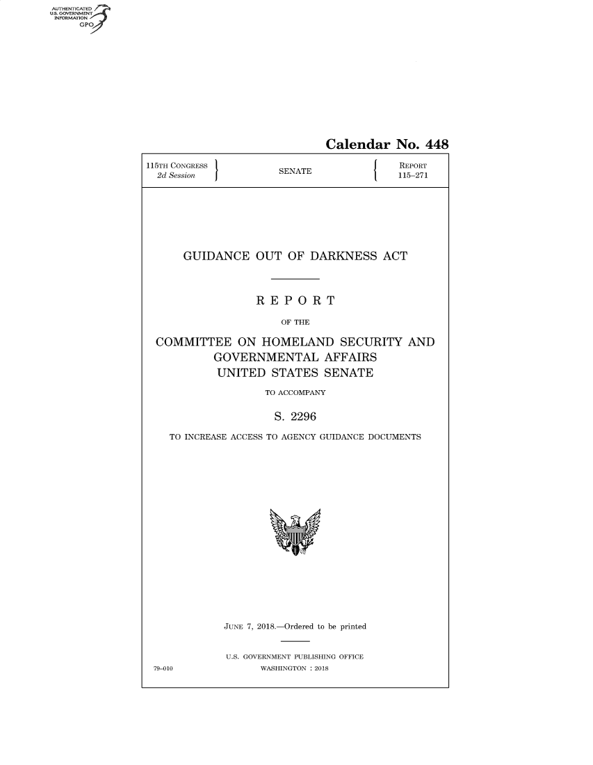 handle is hein.congrecreports/crptxabmc0001 and id is 1 raw text is: AUT-ENTICATED
US. GOVERNMENT
INFORMATION
     GPO


                              Calendar No. 448

115TH CONGRESS                             REPORT
  2d Session          SENATE               115-271









      GUIDANCE OUT OF DARKNESS ACT




                   REPORT

                       OF THE

  COMMITTEE ON HOMELAND SECURITY AND

           GOVERNMENTAL AFFAIRS

           UNITED STATES SENATE

                    TO ACCOMPANY


                      S. 2296

    TO INCREASE ACCESS TO AGENCY GUIDANCE DOCUMENTS





















             JUNE 7, 2018.-Ordered to be printed


             U.S. GOVERNMENT PUBLISHING OFFICE
 79-010            WASHINGTON : 2018


