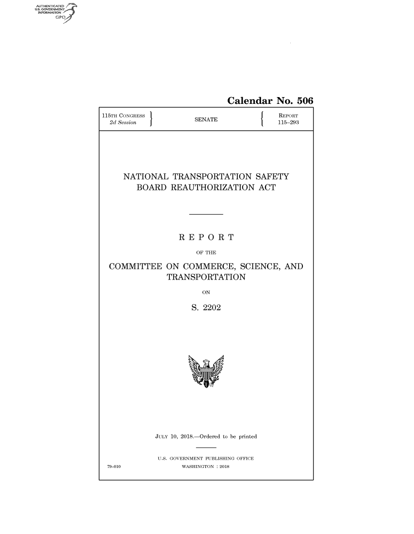handle is hein.congrecreports/crptxabpf0001 and id is 1 raw text is: AUTHENTICATEO
U.S. GOVERNMENT
INFORMATION
     Op


                              Calendar No. 506

115TH CONGRESS                        J   REPORT
  2d Session          SENATE              115-293








     NATIONAL TRANSPORTATION SAFETY

        BOARD REAUTHORIZATION ACT







                  REPORT

                       OF THE

  COMMITTEE ON COMMERCE, SCIENCE, AND

               TRANSPORTATION

                        ON


                      S. 2202


JULY 10, 2018.-Ordered to be printed


U.S. GOVERNMENT PUBLISHING OFFICE
      WASHINGTON : 2018


79-010



