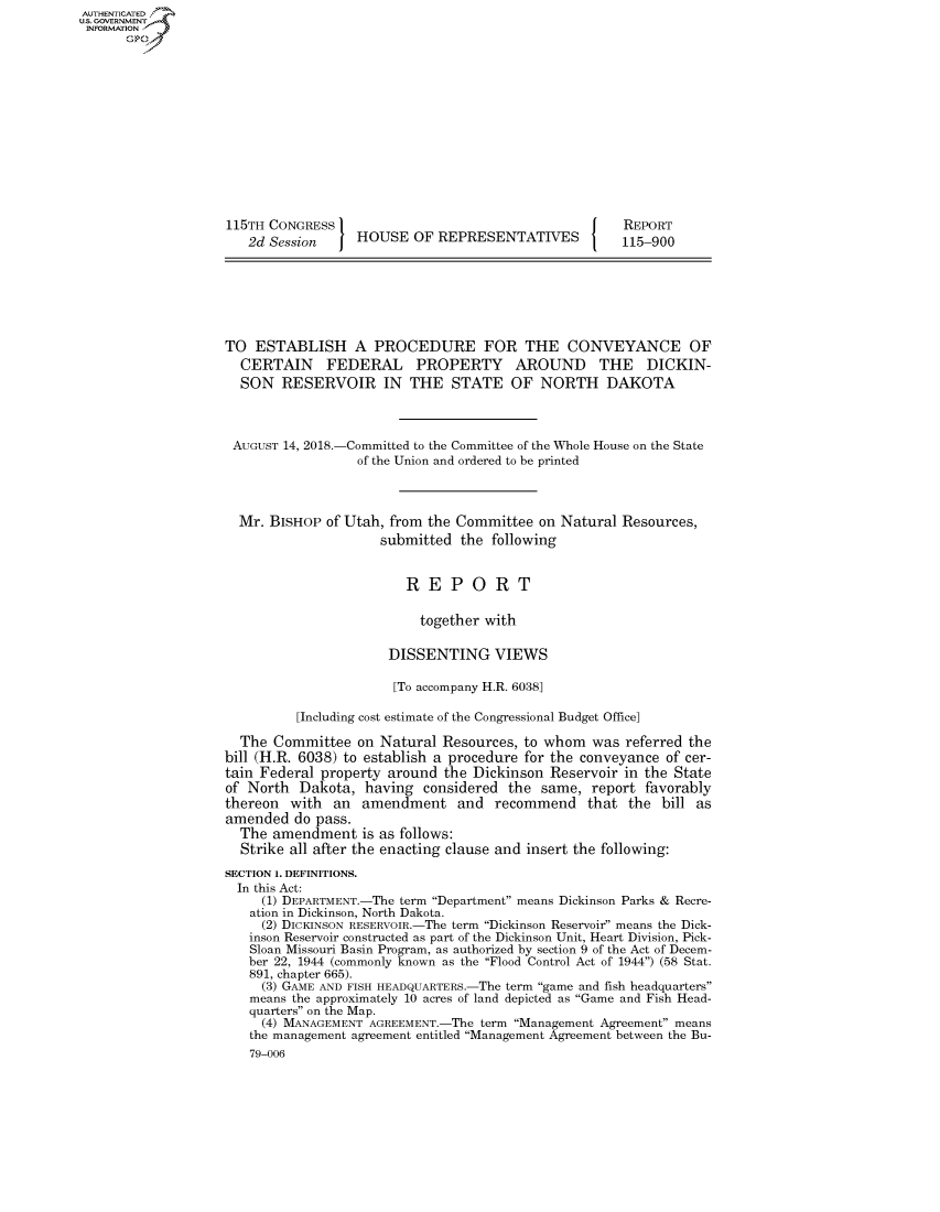 handle is hein.congrecreports/crptxabqm0001 and id is 1 raw text is: AUTHENTICATEO
U.S. GOVERNMENT
INFORMATION
      Op













                    115TH CONGRESS                                       REPORT
                       2d Session    HOUSE OF REPRESENTATIVES            115-900







                    TO ESTABLISH A PROCEDURE FOR THE CONVEYANCE OF
                      CERTAIN FEDERAL PROPERTY AROUND THE DICKIN-
                      SON RESERVOIR IN THE STATE OF NORTH DAKOTA



                      AUGUST 14, 2018.-Committed to the Committee of the Whole House on the State
                                     of the Union and ordered to be printed



                     Mr. BISHOP of Utah, from the Committee on Natural Resources,
                                        submitted the following


                                            REPORT

                                              together with

                                          DISSENTING VIEWS

                                          [To accompany H.R. 6038]

                             [Including cost estimate of the Congressional Budget Office]

                      The Committee on Natural Resources, to whom was referred the
                    bill (H.R. 6038) to establish a procedure for the conveyance of cer-
                    tain Federal property around the Dickinson Reservoir in the State
                    of North Dakota, having considered the same, report favorably
                    thereon with an amendment and recommend that the bill as
                    amended do pass.
                      The amendment is as follows:
                      Strike all after the enacting clause and insert the following:
                    SECTION 1. DEFINITIONS.
                    In this Act:
                         (1) DEPARTMENT.-The term Department means Dickinson Parks & Recre-
                       ation in Dickinson, North Dakota.
                         (2) DICKINSON RESERVOIR.-The term Dickinson Reservoir means the Dick-
                       inson Reservoir constructed as part of the Dickinson Unit, Heart Division, Pick-
                       Sloan Missouri Basin Program, as authorized by section 9 of the Act of Decem-
                       ber 22, 1944 (commonly known as the Flood Control Act of 1944) (58 Stat.
                       891, chapter 665).
                         (3) GAME AND FISH HEADQUARTERS.-The term game and fish headquarters
                       means the approximately 10 acres of land depicted as Game and Fish Head-
                       quarters on the Map.
                         (4) MANAGEMENT AGREEMENT.-The term Management Agreement means
                       the management agreement entitled Management Agreement between the Bu-
                       79-006


