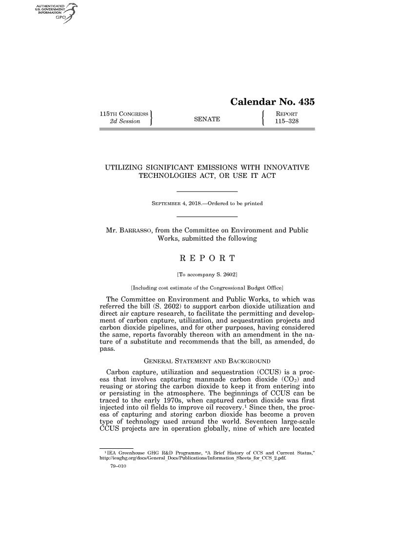 handle is hein.congrecreports/crptxabsv0001 and id is 1 raw text is: AUTHENTICATEO
U.S. GOVERNMENT
INFORMATION
      Op










                                                         Calendar No. 435
                   115TH CONGRESS }                                    REPORT
                      2d Session  JSENATE                         1   115-328





                    UTILIZING SIGNIFICANT EMISSIONS WITH INNOVATIVE
                              TECHNOLOGIES ACT, OR USE IT ACT


                                  SEPTEMBER 4, 2018.-Ordered to be printed


                     Mr. BARRASSO, from the Committee on Environment and Public
                                    Works, submitted the following

                                          REPORT

                                          [To accompany S. 2602]

                            [Including cost estimate of the Congressional Budget Office]
                     The Committee on Environment and Public Works, to which was
                   referred the bill (S. 2602) to support carbon dioxide utilization and
                   direct air capture research, to facilitate the permitting and develop-
                   ment of carbon capture, utilization, and sequestration projects and
                   carbon dioxide pipelines, and for other purposes, having considered
                   the same, reports favorably thereon with an amendment in the na-
                   ture of a substitute and recommends that the bill, as amended, do
                   pass.
                                GENERAL STATEMENT AND BACKGROUND
                     Carbon capture, utilization and sequestration (CCUS) is a proc-
                   ess that involves capturing manmade carbon dioxide (C02) and
                   reusing or storing the carbon dioxide to keep it from entering into
                   or persisting in the atmosphere. The beginnings of CCUS can be
                   traced to the early 1970s, when captured carbon dioxide was first
                   injected into oil fields to improve oil recovery.1 Since then, the proc-
                   ess of capturing and storing carbon dioxide has become a proven
                   type of technology used around the world. Seventeen large-scale
                   CCUS projects are in operation globally, nine of which are located

                   'lEA Greenhouse GHG R&D Programme, A Brief History of CCS and Current Status,
                   http://ieaghg.org/docs/General Docs/Publications/Information Sheets for CCS 2.pdf.
                      79-010


