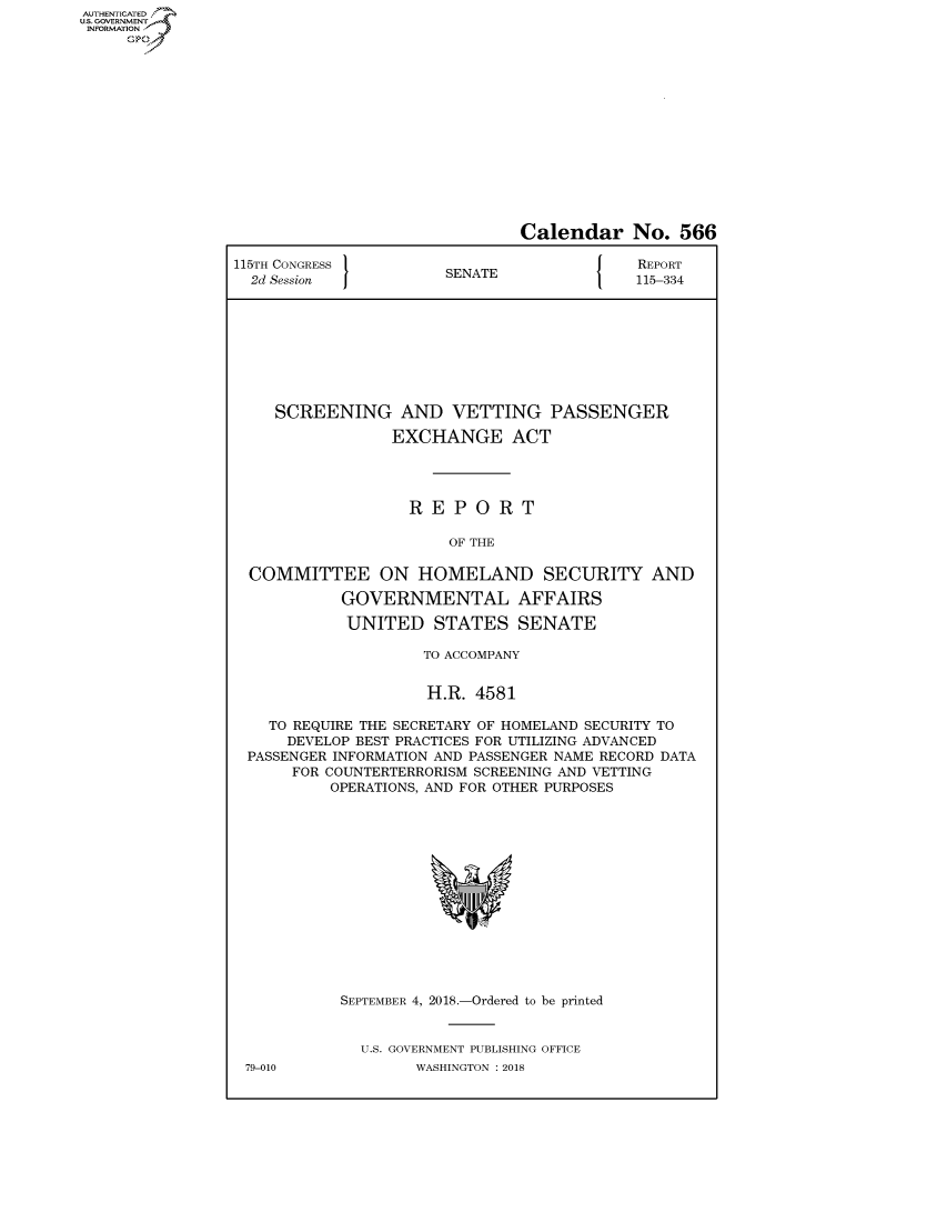 handle is hein.congrecreports/crptxabtb0001 and id is 1 raw text is: AUTHENTICATEO
U.S. GOVERNMENT
INFORMATION
     Op


                               Calendar No. 566

115TH CONGRESS }                            REPORT
  2d Session           SENATE               115-334









    SCREENING AND VETTING PASSENGER

                 EXCHANGE ACT




                   REPORT

                       OF THE

  COMMITTEE ON HOMELAND SECURITY AND

            GOVERNMENTAL AFFAIRS

            UNITED STATES SENATE

                     TO ACCOMPANY


                     H.R. 4581

    TO REQUIRE THE SECRETARY OF HOMELAND SECURITY TO
      DEVELOP BEST PRACTICES FOR UTILIZING ADVANCED
 PASSENGER INFORMATION AND PASSENGER NAME RECORD DATA
      FOR COUNTERTERRORISM SCREENING AND VETTING
          OPERATIONS, AND FOR OTHER PURPOSES


79-010


SEPTEMBER 4, 2018.-Ordered to be printed


  U.S. GOVERNMENT PUBLISHING OFFICE
        WASHINGTON : 2018


