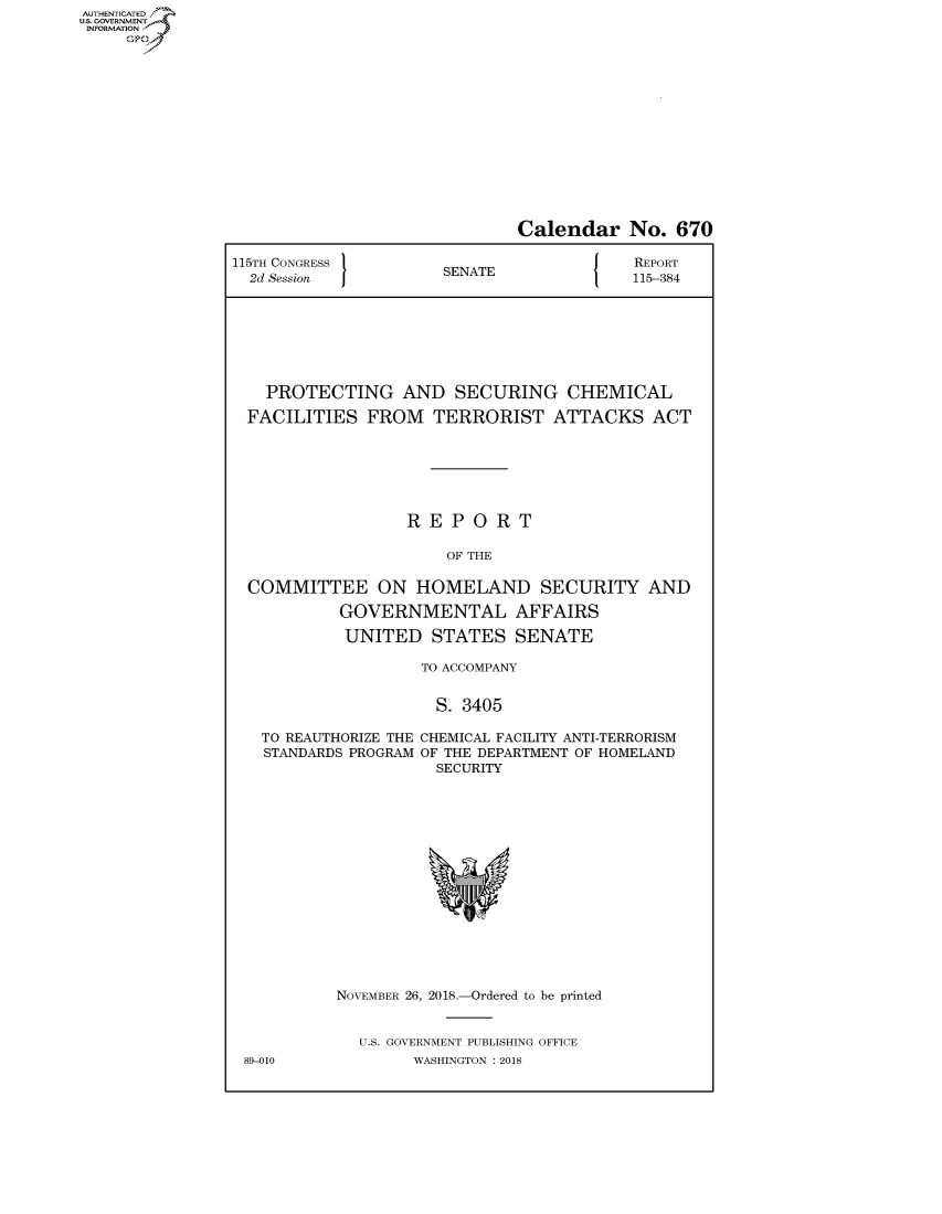 handle is hein.congrecreports/crptxabzw0001 and id is 1 raw text is: AUTHENTICATEO
U.S. GOVERNMENT
INFORMATION
     Op


                              Calendar No. 670

115TH CONGRESS }                          REPORT
  2d Session          SENATE              115-384







    PROTECTING AND SECURING CHEMICAL

  FACILITIES FROM TERRORIST ATTACKS ACT







                  REPORT

                      OF THE

  COMMITTEE ON HOMELAND SECURITY AND

           GOVERNMENTAL AFFAIRS

           UNITED STATES SENATE

                    TO ACCOMPANY


                    S. 3405

   TO REAUTHORIZE THE CHEMICAL FACILITY ANTI-TERRORISM
   STANDARDS PROGRAM OF THE DEPARTMENT OF HOMELAND
                     SECURITY


89-010


NOVEMBER 26, 2018.-Ordered to be printed


  U.S. GOVERNMENT PUBLISHING OFFICE
        WASHINGTON : 2018


