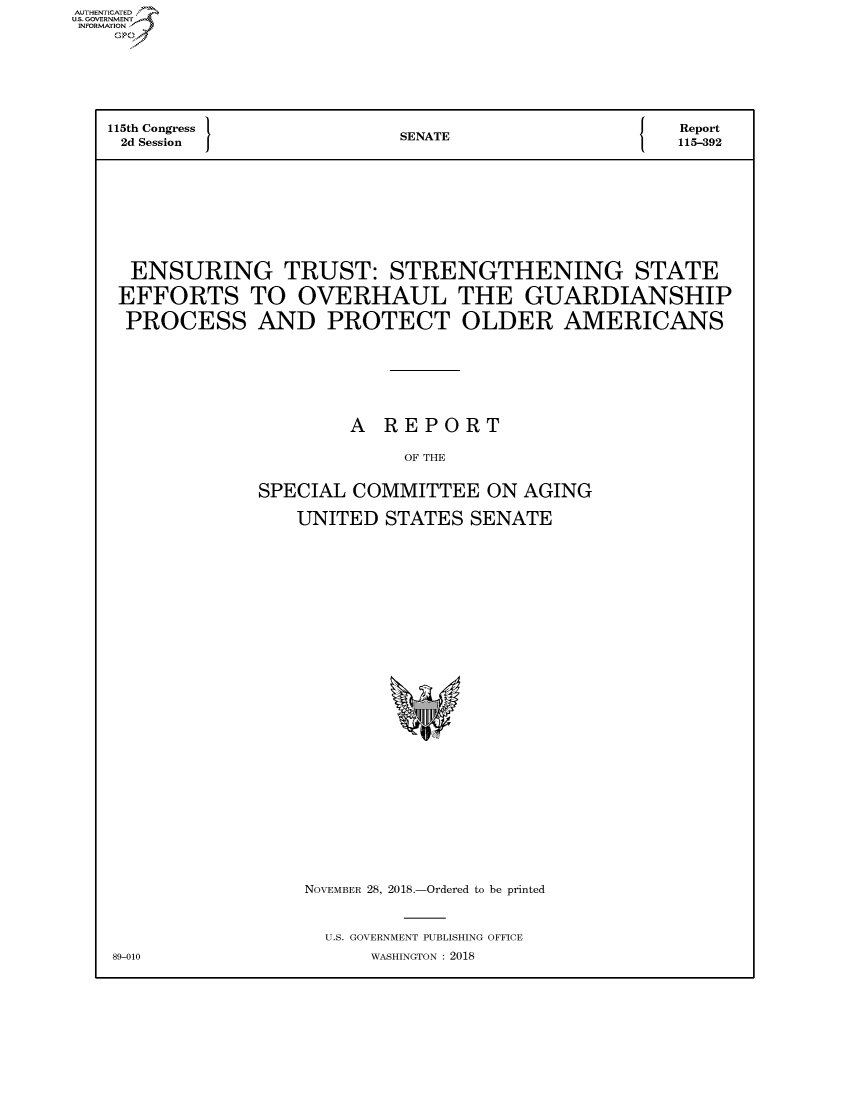 handle is hein.congrecreports/crptxacae0001 and id is 1 raw text is: AUTHENTICATEO
U.S. GOVERNMENT
INFORMATION
    Op





    115th Congress         SENATE                  eport
    2d Session             S A115-392







    ENSURING TRUST: STRENGTHENING STATE
    EFFORTS TO OVERHAUL THE GUARDIANSHIP
    PROCESS AND PROTECT OLDER AMERICANS





                       A REPORT

                            OF THE

                SPECIAL COMMITTEE ON AGING
                   UNITED STATES SENATE


NOVEMBER 28, 2018.-Ordered to be printed


  U.S. GOVERNMENT PUBLISHING OFFICE
      WASHINGTON : 2018


89-010


