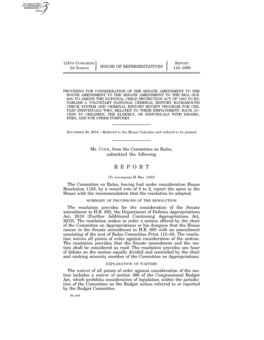 handle is hein.congrecreports/crptxacby0001 and id is 1 raw text is: AUT-ENTICATED
U.S.GOVERNMENT
INFORMATION










                  115TH CONGRESS                                    REPORT
                     2d Session    HOUSE  OF REPRESENTATIVES       115-1090




                  PROVIDING FOR CONSIDERATION  OF THE SENATE AMENDMENT   TO THE
                    HOUSE AMENDMENT   TO THE SENATE AMENDMENT   TO THE BILL (H.R.
                    695) TO AMEND THE NATIONAL CHILD PROTECTION ACT OF 1993 TO ES-
                    TABLISH A VOLUNTARY  NATIONAL CRIMINAL HISTORY BACKGROUND
                    CHECK SYSTEM  AND CRIMINAL HISTORY REVIEW PROGRAM  FOR CER-
                    TAIN INDIVIDUALS WHO, RELATED TO THEIR EMPLOYMENT, HAVE AC-
                    CESS TO CHILDREN, THE ELDERLY, OR  INDIVIDUALS WITH DISABIL-
                    ITIES, AND FOR OTHER PURPOSES


                    DECEMBER 20, 2018.-Referred to the House Calendar and ordered to be printed


                              Mr. COLE, from the Committee on Rules,
                                      submitted the following

                                         REPORT

                                      [To accompany H. Res. 1183]
                    The Committee  on Rules, having had under consideration House
                  Resolution 1183, by a record vote of 8 to 2, report the same to the
                  House with the recommendation that the resolution be adopted.
                             SUMMARY  OF PROVISIONS OF THE RESOLUTION
                    The  resolution provides for the consideration of the Senate
                  amendment  to H.R. 695, the Department of Defense Appropriations
                  Act, 2018  [Further Additional Continuing  Appropriations Act,
                  20191. The resolution makes in order a motion offered by the chair
                  of the Committee on Appropriations or his designee that the House
                  concur in the Senate amendment to H.R. 695 with an amendment
                  consisting of the text of Rules Committee Print 115-88. The resolu-
                  tion waives all points of order against consideration of the motion.
                  The  resolution provides that the Senate amendment and the mo-
                  tion shall be considered as read. The resolution provides one hour
                  of debate on the motion equally divided and controlled by the chair
                  and ranking minority member of the Committee on Appropriations.
                                     EXPLANATION  OF WAIVERS
                    The waiver of all points of order against consideration of the mo-
                  tion includes a waiver of section 306 of the Congressional Budget
                  Act, which prohibits consideration of legislation within the jurisdic-
                  tion of the Committee on the Budget unless referred to or reported
                  by the Budget Committee.
                     89-008


