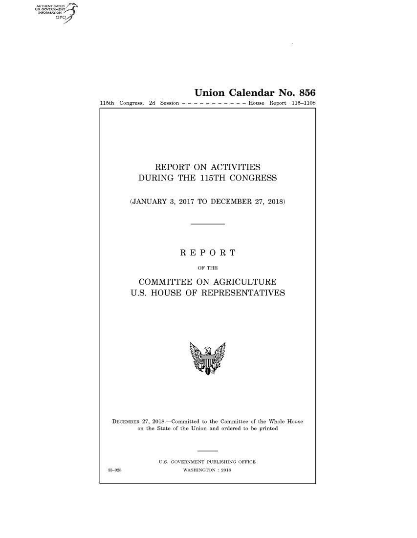 handle is hein.congrecreports/crptxacco0001 and id is 1 raw text is: AUT-ENTICATED
US.GOVERNMENT
INFORMATION
     GO


115th Congress, 2d Session


Union Calendar No. 856
- - - - - - - - - House Report 115-1108


            REPORT ON ACTIVITIES

        DURING THE 115TH CONGRESS



      (JANUARY  3, 2017 TO DECEMBER  27, 2018)








                  REPORT

                       OF THE

        COMMITTEE ON AGRICULTURE

      U.S. HOUSE OF REPRESENTATIVES




















 DECEMBER 27, 2018.-Committed to the Committee of the Whole House
        on the State of the Union and ordered to be printed




             U.S. GOVERNMENT PUBLISHING OFFICE
33-928             WASHINGTON : 2018


