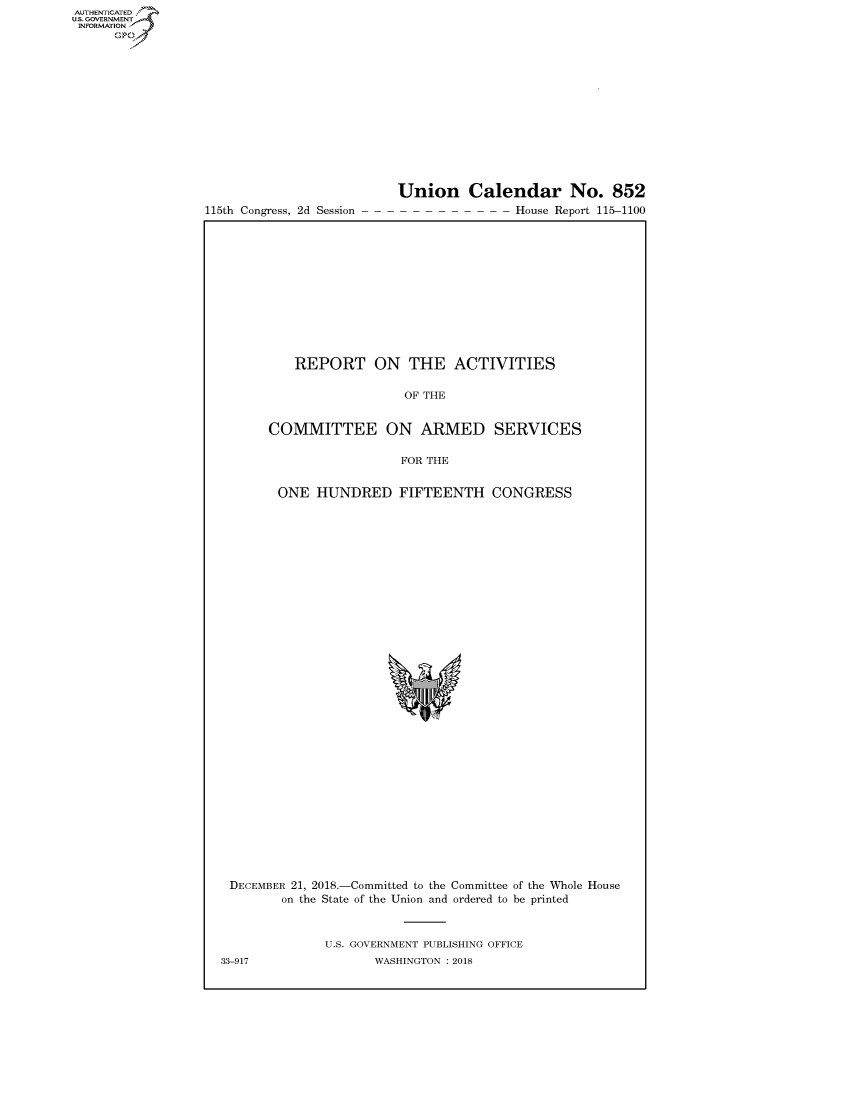 handle is hein.congrecreports/crptxacec0001 and id is 1 raw text is: 















115th Congress, 2d Session


Union Calendar No. 852
                House Report 115-1100


    REPORT ON THE ACTIVITIES

                   OF THE


COMMITTEE ON ARMED SERVICES

                  FOR THE


 ONE HUNDRED FIFTEENTH CONGRESS


DECEMBER 21, 2018.-Committed to the Committee of the Whole House
        on the State of the Union and ordered to be printed


              U.S. GOVERNMENT PUBLISHING OFFICE
33-917               WASHINGTON : 2018


AUTHENTICATED
U.S. GOVERNMENT
INFORMATION
      Op


