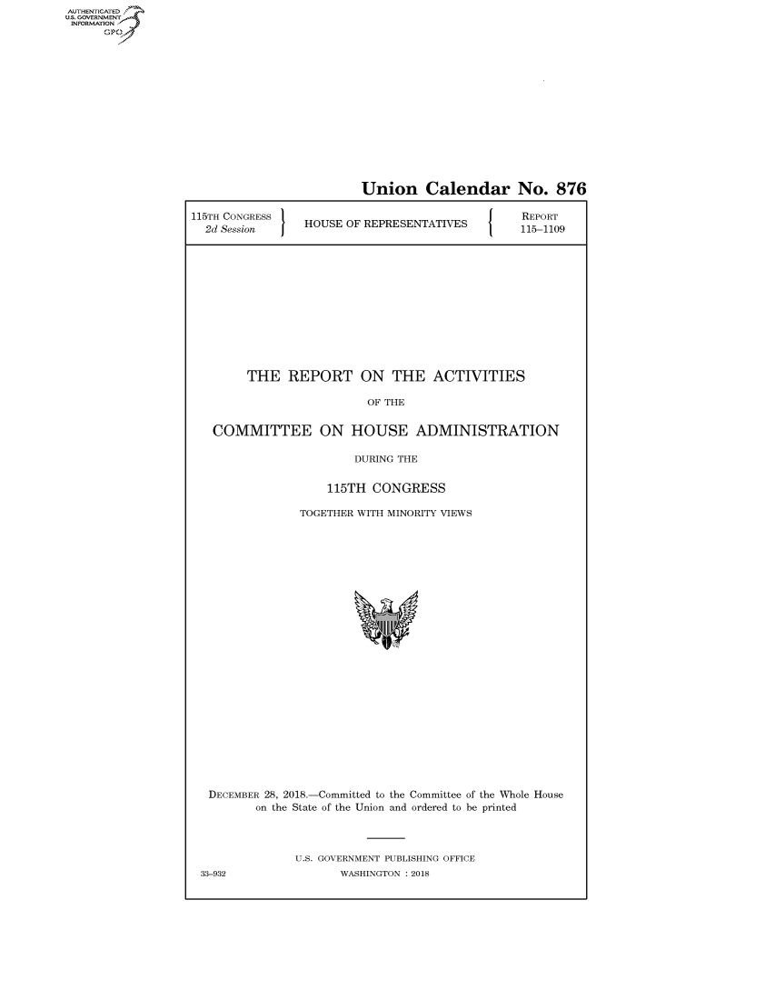 handle is hein.congrecreports/crptxaced0001 and id is 1 raw text is: AUTHENTICATED
U.S. GOVERNMENT
INFORMATION
      Op


                          Union Calendar No. 876

115TH CONGRESS                               [ O  REPORT
  2d Session     HOUSE OF REPRESENTATIVES        115-1109












        THE REPORT ON THE ACTIVITIES

                          OF THE


   COMMITTEE ON HOUSE ADMINISTRATION

                         DURING THE

                    115TH CONGRESS

                TOGETHER WITH MINORITY VIEWS


DECEMBER 28, 2018.-Committed to the Committee of the Whole House
        on the State of the Union and ordered to be printed



              U.S. GOVERNMENT PUBLISHING OFFICE
33-932               WASHINGTON : 2018


