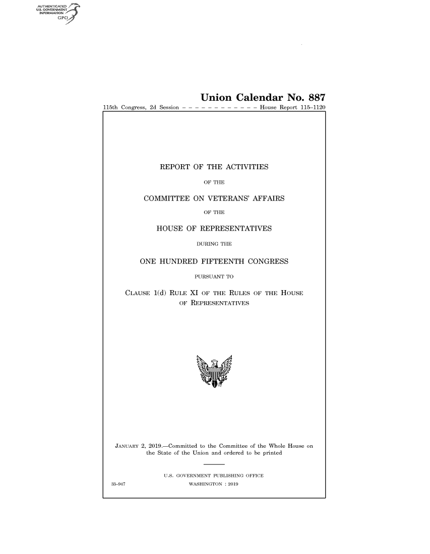 handle is hein.congrecreports/crptxacen0001 and id is 1 raw text is: 
















115th Congress, 2d Session


Union Calendar No. 887
                House Report 115-1120


         REPORT OF THE ACTIVITIES

                     OF THE


     COMMITTEE ON VETERANS' AFFAIRS

                     OF THE

        HOUSE OF REPRESENTATIVES

                   DURING THE


    ONE HUNDRED FIFTEENTH CONGRESS

                   PURSUANT TO


CLAUSE 1(d) RULE XI OF THE RULES OF THE HOUSE
              OF REPRESENTATIVES


JANUARY 2, 2019.-Committed to the Committee of the Whole House on
        the State of the Union and ordered to be printed



             U.S. GOVERNMENT PUBLISHING OFFICE


AUTHENTICATEO
U.S. GOVERNMENT
INFORMATION
      Op


33-947


WASHINGTON : 2019


