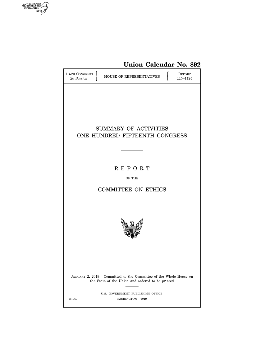 handle is hein.congrecreports/crptxaces0001 and id is 1 raw text is: AUTHENTICATED
U.S. GOVERNMENT
INFORMATION
     Op


                        Union Calendar No. 892

115TH CONGRESS                            J O  REPORT
  2d Session  HOUSE OF REPRESENTATIVES  115-1125










             SUMMARY OF ACTIVITIES
     ONE HUNDRED FIFTEENTH CONGRESS






                    REPORT

                         OF THE


              COMMITTEE ON ETHICS


JANUARY 2, 2019.-Committed to the Committee of the Whole House on
         the State of the Union and ordered to be printed


             U.S. GOVERNMENT PUBLISHING OFFICE
33-969              WASHINGTON : 2019



