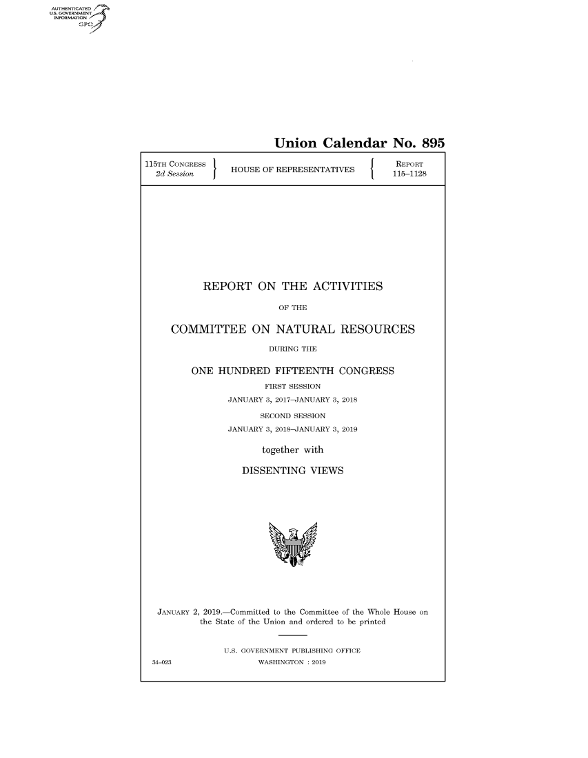handle is hein.congrecreports/crptxacev0001 and id is 1 raw text is: AUTHENTICATEO
U.S. GOVERNMENT
INFORMATION
      Op


                         Union Calendar No. 895

115TH CONGRESS                              J {  REPORT
  2d Session     HOUSE OF REPRESENTATIVES       115-1128














           REPORT ON THE ACTIVITIES


                          OF THE


     COMMITTEE ON NATURAL RESOURCES

                        DURING THE


         ONE HUNDRED FIFTEENTH CONGRESS

                       FIRST SESSION

                JANUARY 3, 2017-JANUARY 3, 2018

                       SECOND SESSION

                JANUARY 3, 2018-JANUARY 3, 2019


                       together with


                   DISSENTING VIEWS


JANUARY 2, 2019.-Committed to the Committee of the Whole House on
        the State of the Union and ordered to be printed



             U.S. GOVERNMENT PUBLISHING OFFICE


34-023


WASHINGTON : 2019


