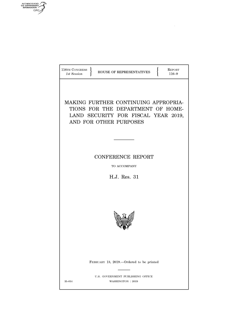 handle is hein.congrecreports/crptxacfp0001 and id is 1 raw text is: 













116TH CONGRESS
  1st Session  HOUSE OF REPRESENTATIVES


MAKING FURTHER
  TIONS FOR THE
  LAND SECURITY
  AND FOR OTHER


CONTINUING APPROPRIA-
DEPARTMENT OF HOME-
FOR FISCAL YEAR 2019,
PURPOSES


CONFERENCE REPORT

       TO ACCOMPANY

       H.J. Res. 31


FEBRUARY 13, 2019.-Ordered to be printed


  U.S. GOVERNMENT PUBLISHING OFFICE
        WASHINGTON : 2019


AUTHENTICATEO
U.S. GOVERNMENT
INFORMATION
     Op


REPORT
116-9


35-014


