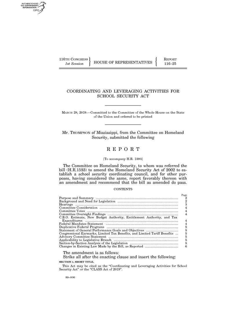 handle is hein.congrecreports/crptxacgf0001 and id is 1 raw text is: AUTHENTICATEO
U.S. GOVERNMENT
INFORMATION
       Op













                    116TH CONGRESS                                          REPORT
                        1st Session    HOUSE OF REPRESENTATIVES             116-25







                        COORDINATING AND LEVERAGING ACTIVITIES FOR
                                         SCHOOL SECURITY ACT



                      MARCH 28, 2019.-Committed to the Committee of the Whole House on the State
                                       of the Union and ordered to be printed



                      Mr. THOMPSON of Mississippi, from the Committee on Homeland
                                      Security, submitted the following


                                              REPORT

                                            [To accompany H.R. 1593]

                      The Committee on Homeland Security, to whom was referred the
                    bill (H.R.1593) to amend the Homeland Security Act of 2002 to es-
                    tablish a school security coordinating council, and for other pur-
                    poses, having considered the same, report favorably thereon with
                    an amendment and recommend that the bill as amended do pass.

                                                 CONTENTS
                                                                                     Page
                    Purpose and Sum m ary  ...........................................................................................  2
                    Background and Need for  Legislation  ...................................................................  2
                    H e a rin g s  ...................................................................................................................  3
                    C om m ittee  C onsideration  .......................................................................................  4
                    C om m ittee  V otes  ......................................................................................................  4
                    Com m ittee  Oversight  Findings  ...............................................................................  4
                    C.B.O. Estimate, New Budget Authority, Entitlement Authority, and Tax
                      E xpen ditu res  .......................................................................................................  4
                    Federal M andates  Statem ent  ................................................................................  4
                    D uplicative  Federal  Program s  ...............................................................................  5
                    Statement of General Performance Goals and Objectives ....................................  5
                    Congressional Earmarks, Limited Tax Benefits, and Limited Tariff Benefits ...     5
                    A dvisory  Com m ittee  Statem ent  .............................................................................  5
                    Applicability  to  Legislative  Branch  .......................................................................  5
                    Section-by-Section  Analysis of the  Legislation  ......................................................  5
                    Changes in Existing Law Made by the Bill, as Reported ....................................  6

                      The amendment is as follows:
                      Strike all after the enacting clause and insert the following:
                    SECTION 1. SHORT TITLE.
                      This Act may be cited as the Coordinating and Leveraging Activities for School
                    Security Act or the CLASS Act of 2019.


89-006


