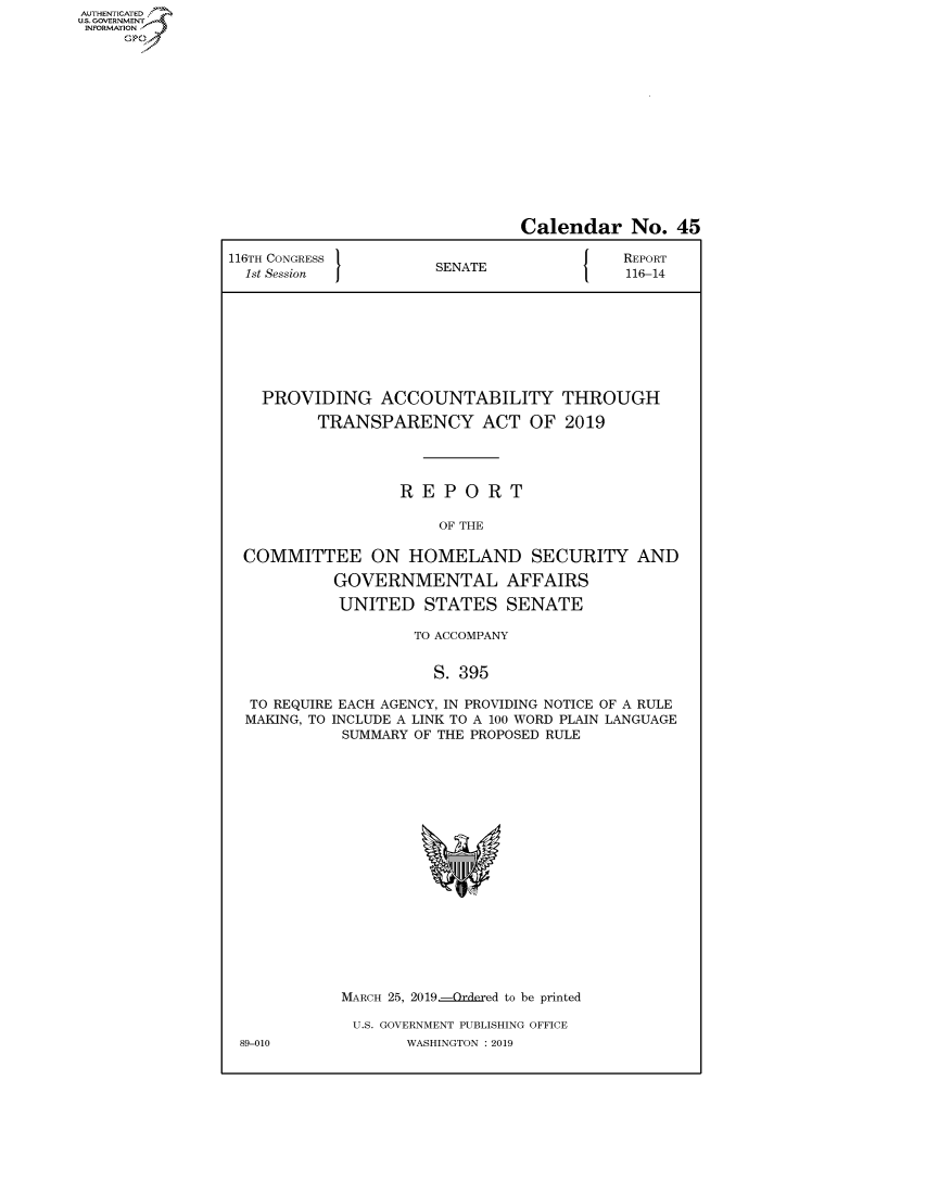 handle is hein.congrecreports/crptxacgw0001 and id is 1 raw text is: AUTHENTICATEO
U.S. GOVERNMENT
INFORMATION
     Op


                               Calendar No. 45

116TH CONGRESS }                          REPORT
  1st Session         SENATE               116-14








    PROVIDING ACCOUNTABILITY THROUGH

          TRANSPARENCY ACT OF 2019




                  REPORT

                       OF THE

  COMMITTEE ON HOMELAND SECURITY AND

           GOVERNMENTAL AFFAIRS

           UNITED STATES SENATE

                    TO ACCOMPANY


                      S. 395

  TO REQUIRE EACH AGENCY, IN PROVIDING NOTICE OF A RULE
  MAKING, TO INCLUDE A LINK TO A 100 WORD PLAIN LANGUAGE
            SUMMARY OF THE PROPOSED RULE


MARCH 25, 2019 -Or(](,ed to be printed

U.S. GOVERNMENT PUBLISHING OFFICE
       WASHINGTON : 2019


89-010


