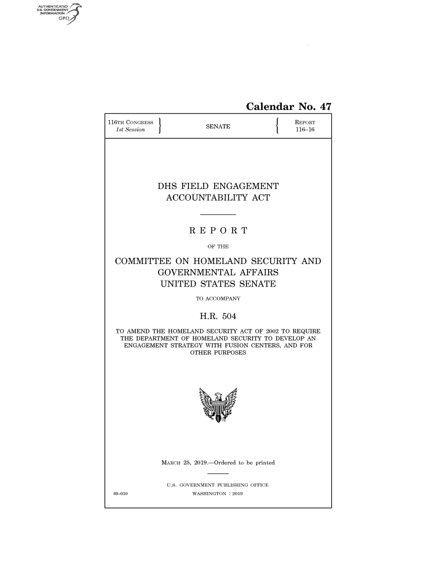 handle is hein.congrecreports/crptxacgy0001 and id is 1 raw text is: AUTHENTICATEO
U.S. GOVERNMENT
INFORMATION
     Op


                                Calendar No. 47

116TH CONGRESS }                           REPORT
  1st Session         SENATE               116-16








           DHS FIELD ENGAGEMENT

             ACCOUNTABILITY ACT




                   REPORT

                       OF THE

  COMMITTEE ON HOMELAND SECURITY AND

           GOVERNMENTAL AFFAIRS

           UNITED STATES SENATE

                    TO ACCOMPANY


                    H.R. 504

  TO AMEND THE HOMELAND SECURITY ACT OF 2002 TO REQUIRE
  THE DEPARTMENT OF HOMELAND SECURITY TO DEVELOP AN
    ENGAGEMENT STRATEGY WITH FUSION CENTERS, AND FOR
                   OTHER PURPOSES


MARCH 25, 2019.-Ordered to be printed


U.S. GOVERNMENT PUBLISHING OFFICE
       WASHINGTON : 2019


89-010



