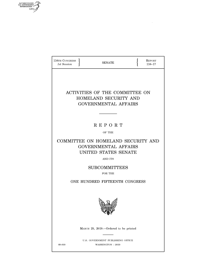 handle is hein.congrecreports/crptxacgz0001 and id is 1 raw text is: AUTHENTICATE
U.S. GOVERNMENT
INFORMATION
     Op


116TH CONGRESS }                        REPORT
  1st Session        SENATE             116-17







     ACTIVITIES OF THE COMMITTEE ON
          HOMELAND SECURITY AND
          GOVERNMENTAL AFFAIRS





                 REPORT

                     OF THE

  COMMITTEE ON HOMELAND SECURITY AND
           GOVERNMENTAL AFFAIRS
           UNITED STATES SENATE
                     AND ITS

               SUBCOMMITTEES
                     FOR THE

       ONE HUNDRED FIFTEENTH CONGRESS


89-010


MARCH 25, 2019.-Ordered to be printed


U.S. GOVERNMENT PUBLISHING OFFICE
       WASHINGTON : 2019


