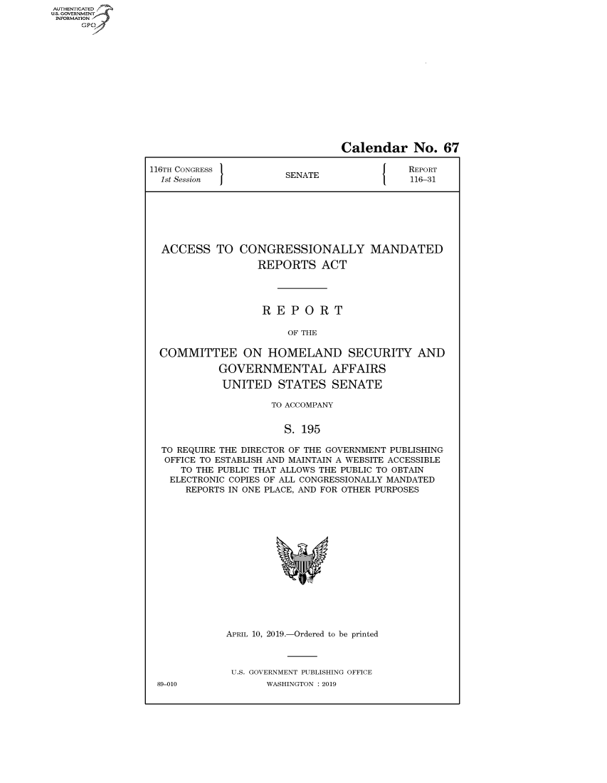 handle is hein.congrecreports/crptxachm0001 and id is 1 raw text is: AUTHENTICATEO
U.S. GOVERNMENT
INFORMATION
     Op


                                Calendar No. 67

116TH CONGRESS }                            REPORT
  1st Session          SENATE               116-31







  ACCESS TO CONGRESSIONALLY MANDATED

                  REPORTS ACT




                  REPORT

                       OF THE

  COMMITTEE ON HOMELAND SECURITY AND

            GOVERNMENTAL AFFAIRS

            UNITED STATES SENATE

                     TO ACCOMPANY


                       S. 195

  TO REQUIRE THE DIRECTOR OF THE GOVERNMENT PUBLISHING
  OFFICE TO ESTABLISH AND MAINTAIN A WEBSITE ACCESSIBLE
     TO THE PUBLIC THAT ALLOWS THE PUBLIC TO OBTAIN
   ELECTRONIC COPIES OF ALL CONGRESSIONALLY MANDATED
      REPORTS IN ONE PLACE, AND FOR OTHER PURPOSES


APRIL 10, 2019.-Ordered to be printed



U.S. GOVERNMENT PUBLISHING OFFICE
       WASHINGTON : 2019


89-010


