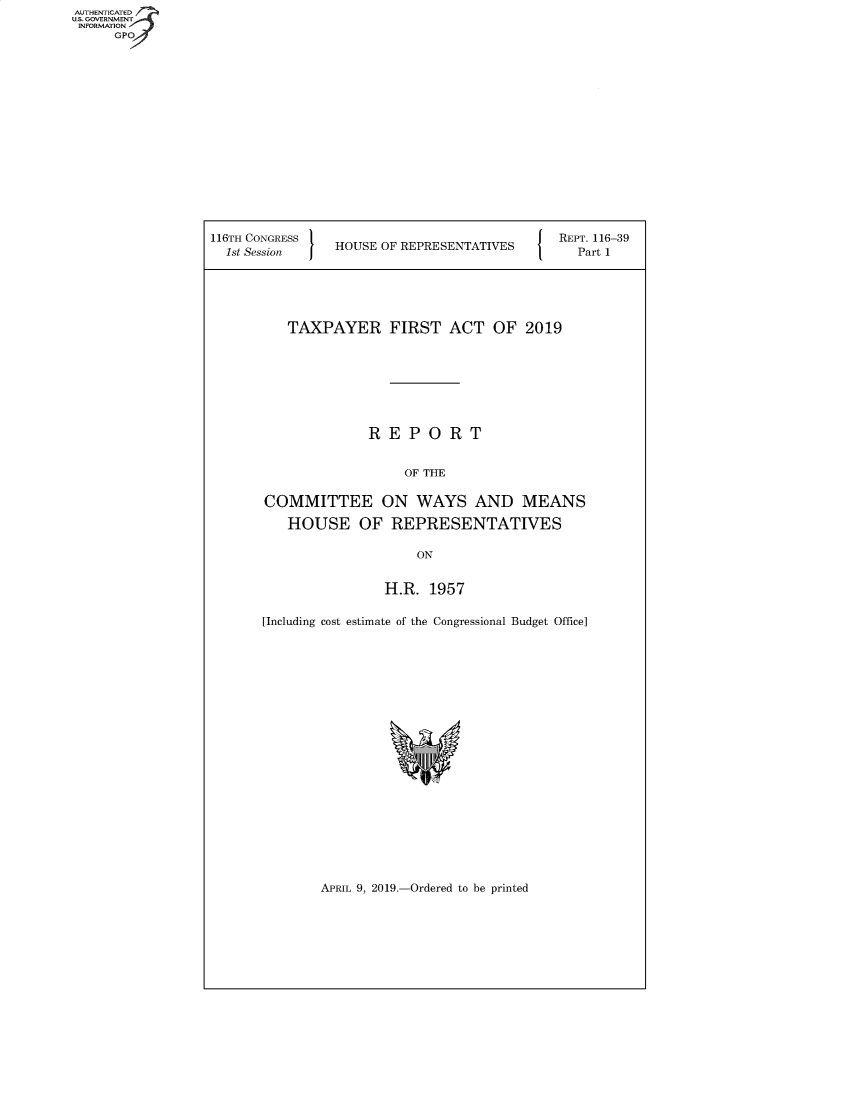 handle is hein.congrecreports/crptxachn0001 and id is 1 raw text is: 


















116TH CONGRESS '
  1st Session   HOUSE OF REPRESENTATIVES


REPT. 116-39
  Part 1


   TAXPAYER FIRST ACT OF 2019








              REPORT


                  OF THE

COMMITTEE ON WAYS AND MEANS

   HOUSE OF REPRESENTATIVES

                    ON


                H.R. 1957

[Including cost estimate of the Congressional Budget Office]


APRIL 9, 2019.-Ordered to be printed


AUTHENTICATE
U.S. GOVERNMENT
INFORMATION
     GPO


