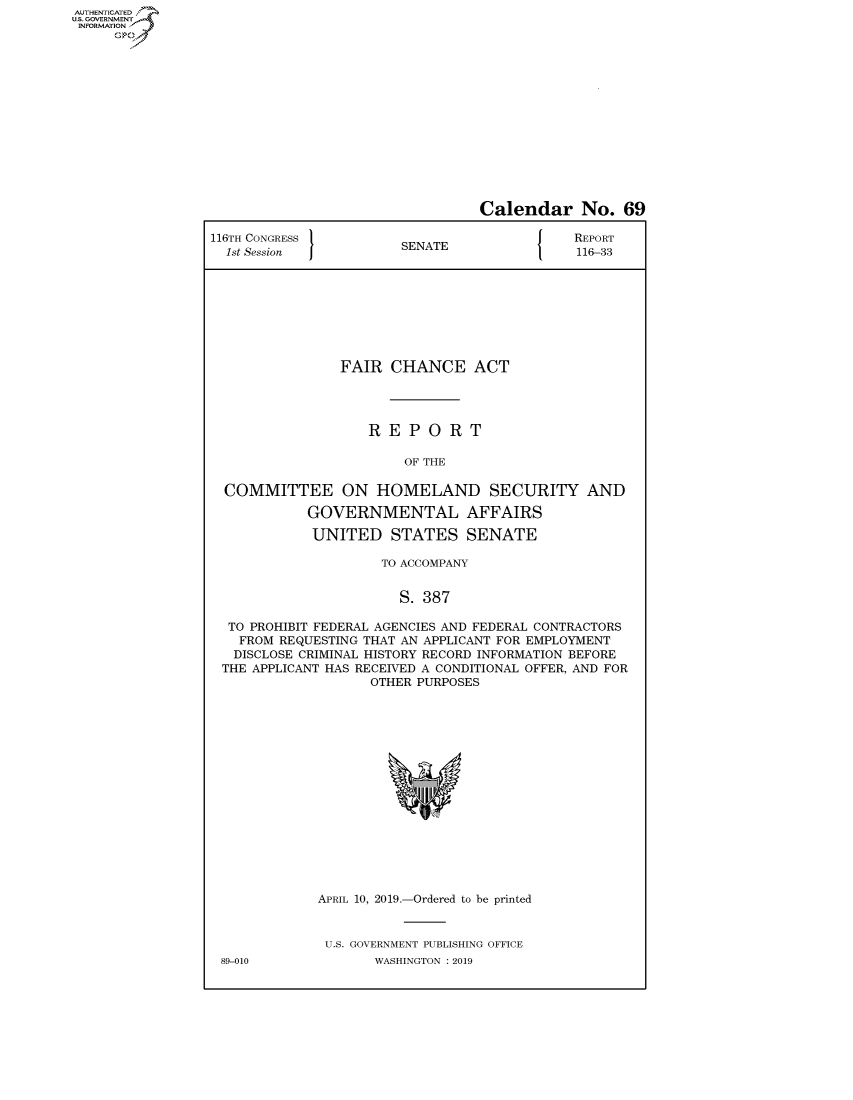 handle is hein.congrecreports/crptxachv0001 and id is 1 raw text is: AUT-ENTICATED
US. GOVERNMENT
INFORMATION
     GO


                                 Calendar No. 69

116TH CONGRESS                               REPORT
  1st Session          SENATE                116-33








                FAIR  CHANCE ACT




                   REPORT

                        OF THE

  COMMITTEE ON HOMELAND SECURITY AND

            GOVERNMENTAL AFFAIRS

            UNITED STATES SENATE

                     TO ACCOMPANY


                       S. 387

  TO PROHIBIT FEDERAL AGENCIES AND FEDERAL CONTRACTORS
    FROM REQUESTING THAT AN APPLICANT FOR EMPLOYMENT
    DISCLOSE CRIMINAL HISTORY RECORD INFORMATION BEFORE
 THE APPLICANT HAS RECEIVED A CONDITIONAL OFFER, AND FOR
                    OTHER PURPOSES

















             APRIL 10, 2019.-Ordered to be printed


             U.S. GOVERNMENT PUBLISHING OFFICE
 89-010             WASHINGTON : 2019


