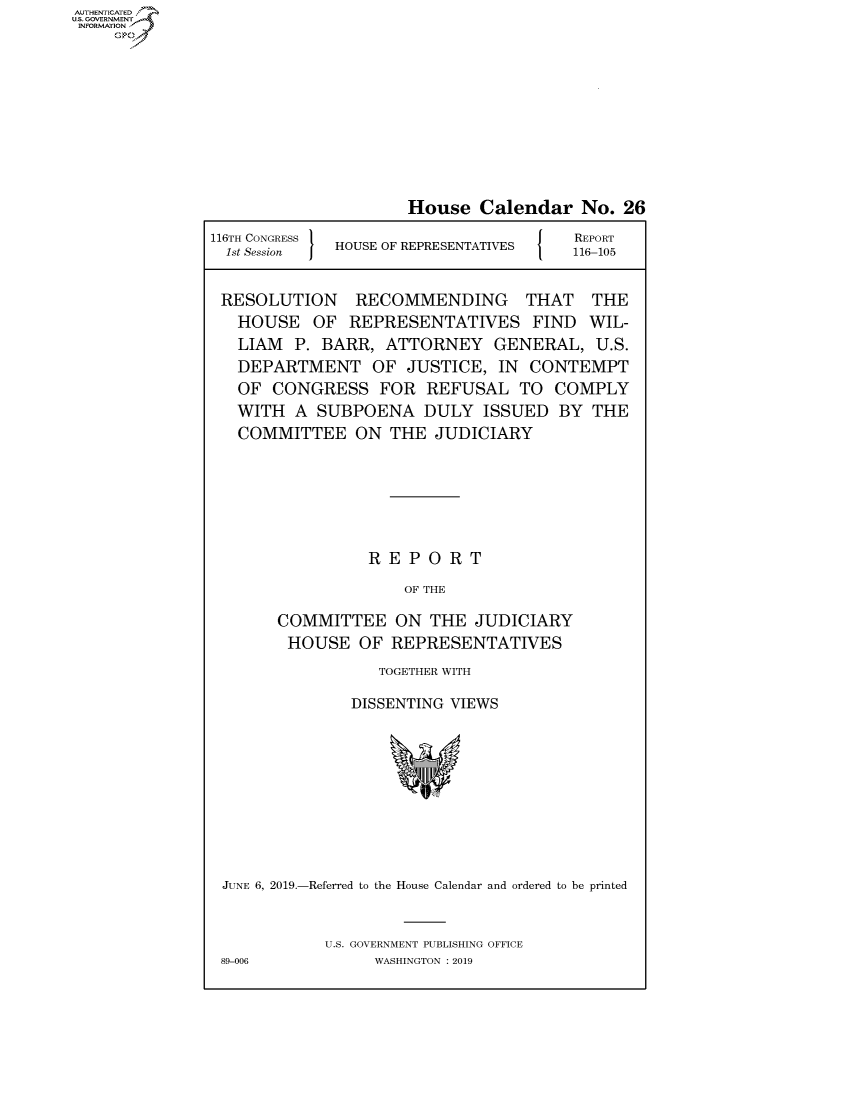 handle is hein.congrecreports/crptxacic0001 and id is 1 raw text is: AUTHENTICATED
U.S. GOVERNMENT
INFORMATION
     Op


House Calendar No. 26


116TH CONGRESS
  1st Session  I  HOUSE OF REPRESENTATIVES


REPORT
116-105


RESOLUTION RECOMMENDING THAT THE
  HOUSE OF REPRESENTATIVES FIND WIL-
  LIAM P. BARR, ATTORNEY GENERAL, U.S.
  DEPARTMENT OF JUSTICE, IN CONTEMPT
  OF CONGRESS FOR REFUSAL TO COMPLY
  WITH A SUBPOENA DULY ISSUED BY THE
  COMMITTEE ON THE JUDICIARY







                REPORT

                    OF THE

      COMMITTEE ON THE JUDICIARY
      HOUSE OF REPRESENTATIVES
                 TOGETHER WITH

              DISSENTING VIEWS


JUNE 6, 2019.-Referred to the House Calendar and ordered to be printed


           U.S. GOVERNMENT PUBLISHING OFFICE
89-006          WASHINGTON : 2019


