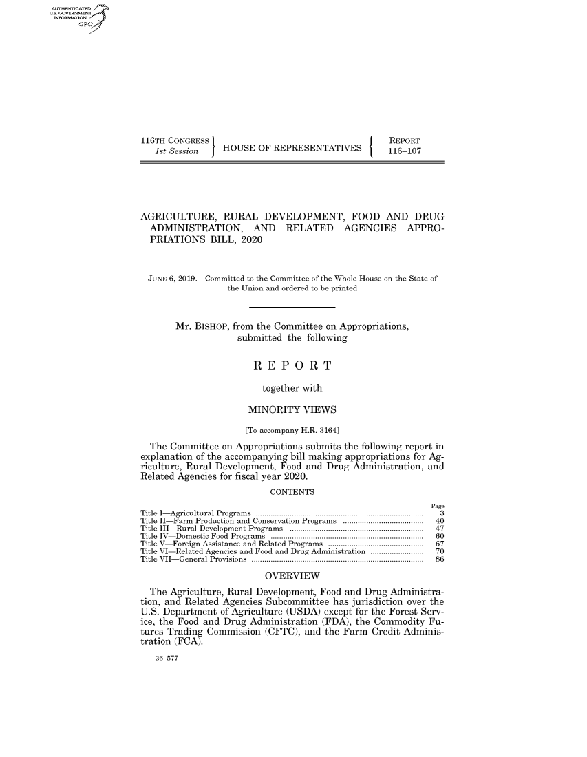 handle is hein.congrecreports/crptxacie0001 and id is 1 raw text is: AUTHENTICATEO
U.S. GOVERNMENT
INFORMATION
      Op










                   116TH CONGRESS                                      REPORT
                      1st Session   HOUSE OF REPRESENTATIVES          116-107





                   AGRICULTURE, RURAL DEVELOPMENT, FOOD AND DRUG
                     ADMINISTRATION, AND RELATED AGENCIES APPRO-
                     PRIATIONS BILL, 2020


                     JUNE 6, 2019.-Committed to the Committee of the Whole House on the State of
                                     the Union and ordered to be printed


                          Mr. BISHOP, from the Committee on Appropriations,
                                       submitted the following


                                          REPORT

                                            together with

                                         MINORITY VIEWS

                                         [To accompany H.R. 3164]
                     The Committee on Appropriations submits the following report in
                   explanation of the accompanying bill making appropriations for Ag-
                   riculture, Rural Development, Food and Drug Administration, and
                   Related Agencies for fiscal year 2020.
                                              CONTENTS
                                                                               Page
                   Title  I- Agricultural Program s  ...............................................................................  3
                   Title II-Farm  Production  and Conservation Programs  ......................................  40
                   Title  III- Rural Developm ent Program s  ...............................................................  47
                   Title  IV- Dom estic  Food  Program s  ........................................................................  60
                   Title V- Foreign  Assistance and Related Programs  .............................................  67
                   Title VI-Related Agencies and Food and Drug Administration .........................  70
                   Title  V II- G eneral Provisions  .................................................................................  86

                                             OVERVIEW
                     The Agriculture, Rural Development, Food and Drug Administra-
                   tion, and Related Agencies Subcommittee has jurisdiction over the
                   U.S. Department of Agriculture (USDA) except for the Forest Serv-
                   ice, the Food and Drug Administration (FDA), the Commodity Fu-
                   tures Trading Commission (CFTC), and the Farm Credit Adminis-
                   tration (FCA).
                      36-577



