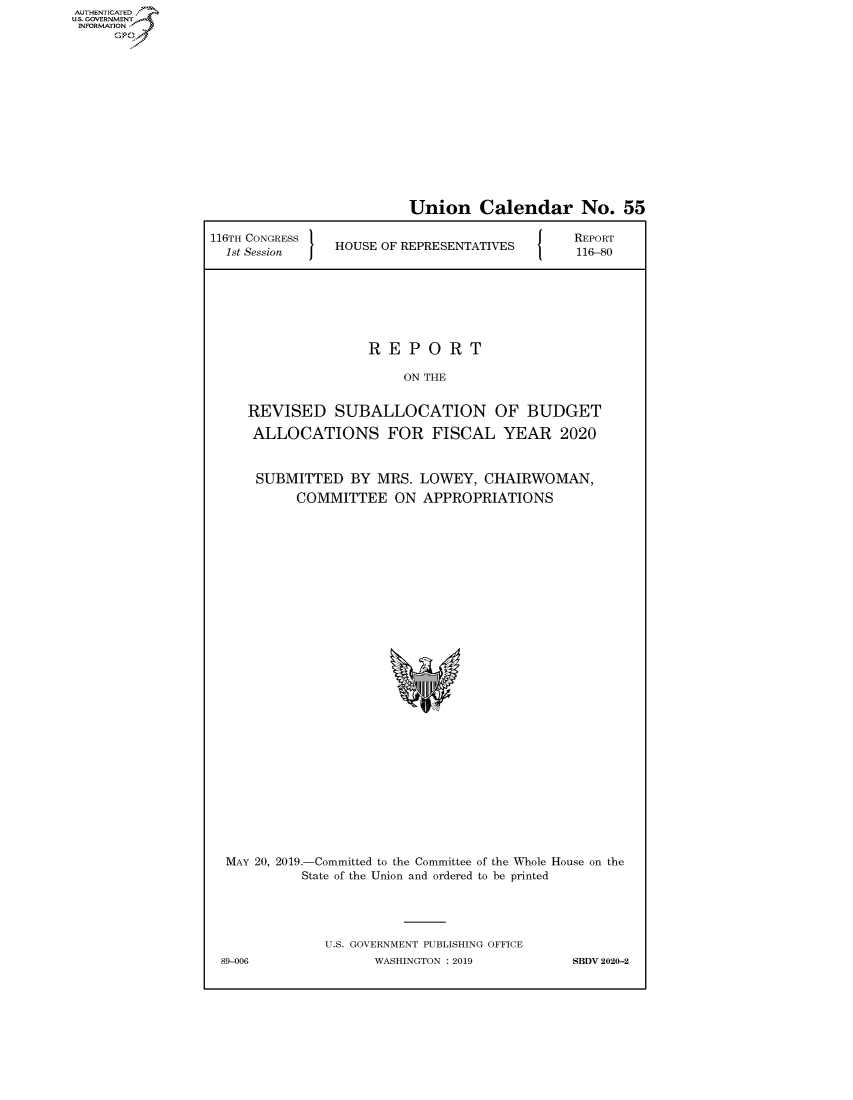 handle is hein.congrecreports/crptxacjo0001 and id is 1 raw text is: AUTHENTICATEO
U.S. GOVERNMENT
INFORMATION
     Op


                         Union Calendar No. 55

116TH CONGRESS                           [ O  REPORT
  1st Session   HOUSE OF REPRESENTATIVES  116-80





                    REPORT
                        ON THE

     REVISED SUBALLOCATION OF BUDGET
     ALLOCATIONS FOR FISCAL YEAR 2020


     SUBMITTED BY MRS. LOWEY, CHAIRWOMAN,
           COMMITTEE ON APPROPRIATIONS


MAY 20, 2019.-Committed to the Committee of the Whole House on the
          State of the Union and ordered to be printed



             U.S. GOVERNMENT PUBLISHING OFFICE
89-006             WASHINGTON : 2019        SBDV 2020-2


