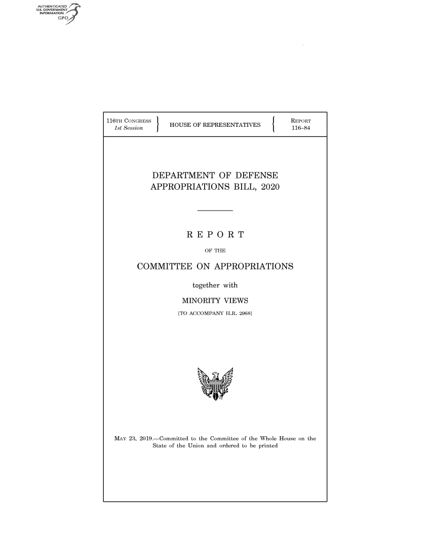 handle is hein.congrecreports/crptxacjs0001 and id is 1 raw text is: AUTHENTICATE
U.S. GOVERNMENT
INFORMATION
     Op


116TH CONGRESS }                          {   REPORT
  1st Session   HOUSE OF REPRESENTATIVES       116-84





           DEPARTMENT OF DEFENSE
           APPROPRIATIONS BILL, 2020





                    REPORT

                         OF THE

        COMMITTEE ON APPROPRIATIONS

                      together with

                   MINORITY VIEWS
                   [TO ACCOMPANY H.R. 29681


MAY 23, 2019.-Committed to the Committee of the Whole House on the
          State of the Union and ordered to be printed


