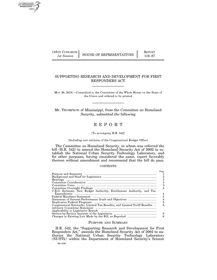 handle is hein.congrecreports/crptxacjv0001 and id is 1 raw text is: AUTHENTICATEO
U.S. GOVERNMENT
INFORMATION
      Op













                    116TH CONGRESS                                        REPORT
                       1st Session    HOUSE OF REPRESENTATIVES            116-87






                       SUPPORTING RESEARCH AND DEVELOPMENT FOR FIRST
                                           RESPONDERS ACT


                     MAY 28, 2019.-Committed to the Committee of the Whole House on the State of
                                       the Union and ordered to be printed



                     Mr. THOMPSON of Mississippi, from the Committee on Homeland
                                     Security, submitted the following


                                             REPORT

                                           [To accompany H.R. 542]

                              [Including cost estimate of the Congressional Budget Office]

                      The Committee on Homeland Security, to whom was referred the
                    bill (H.R. 542) to amend the Homeland Security Act of 2002 to es-
                    tablish the National Urban Security Technology Laboratory, and
                    for other purposes, having considered the same, report favorably
                    thereon without amendment and recommend that the bill do pass.
                                                CONTENTS
                                                                                   Page
                    P urpose  an d  Sum m ary  ...........................................................................................  1
                    Background and  Need  for  Legislation  ...................................................................  2
                    H e a rin g s  ...................................................................................................................  3
                    C om m ittee  C onsideration  .......................................................................................  3
                    C om m ittee  V otes  ......................................................................................................  3
                    Com m ittee  Oversight  Findings  ...............................................................................  4
                    C.B.O. Estimate, New Budget Authority, Entitlement Authority, and Tax
                      E xpen ditu res  .......................................................................................................  4
                    Federal M andates  Statem ent  ................................................................................  5
                    Statement of General Performance Goals and Objectives ....................................  5
                    D uplicative  Federal  Program s  ...............................................................................  5
                    Congressional Earmarks, Limited Tax Benefits, and Limited Tariff Benefits ...     5
                    A dvisory  Com m ittee  Statem ent  ..............................................................................
                    Applicability  to  Legislative  Branch  ........................................................................
                    Section-by-Section  Analysis of the  Legislation  ......................................................  5
                    Changes in Existing Law Made by the Bill, as Reported ....................................  6

                                         PURPOSE AND SUMMARY

                      H.R. 542, the Supporting Research and Development for First
                    Responders Act, amends the Homeland Security Act of 2002 to au-
                    thorize  the  National  Urban   Security  Technology   Laboratory
                    (NUSTL) within the Department of Homeland Security's Science
                       89-006


