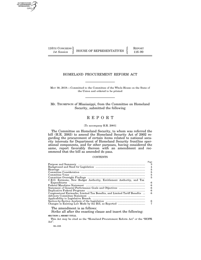 handle is hein.congrecreports/crptxacjy0001 and id is 1 raw text is: AUTHENTICATEO
U.S. GOVERNMENT
INFORMATION
       Op













                    116TH CONGRESS                                          REPORT
                        1st Session    HOUSE OF REPRESENTATIVES             116-90







                              HOMELAND PROCUREMENT REFORM ACT



                      MAY 30, 2019.-Committed to the Committee of the Whole House on the State of
                                        the Union and ordered to be printed



                      Mr. THOMPSON of Mississippi, from the Committee on Homeland
                                      Security, submitted the following


                                              REPORT

                                            [To accompany H.R. 2083]

                      The Committee on Homeland Security, to whom was referred the
                    bill (H.R. 2083) to amend the Homeland Security Act of 2002 re-
                    garding the procurement of certain items related to national secu-
                    rity interests for Department of Homeland Security frontline oper-
                    ational components, and for other purposes, having considered the
                    same, report favorably    thereon   with  an  amendment    and   rec-
                    ommend that the bill as amended do pass.

                                                 CONTENTS
                                                                                     Page
                    Purpose and Sum m ary  ...........................................................................................  3
                    Background and Need for  Legislation  ...................................................................  4
                    H e a rin g s  ...................................................................................................................  5
                    C om m ittee  C onsideration  .......................................................................................  5
                    C om m ittee  V otes  ......................................................................................................  5
                    Com m ittee  Oversight  Findings  ...............................................................................  5
                    C.B.O. Estimate, New Budget Authority, Entitlement Authority, and Tax
                      E xpen ditu res  .......................................................................................................  6
                    Federal M andates  Statem ent  ................................................................................  6
                    Statement of General Performance Goals and Objectives ....................................  6
                    D uplicative  Federal  Program s  ...............................................................................  6
                    Congressional Earmarks, Limited Tax Benefits, and Limited Tariff Benefits ...     6
                    A dvisory  Com m ittee  Statem ent  ..............................................................................
                    Applicability  to  Legislative  Branch  ........................................................................
                    Section-by-Section  Analysis  of the  Legislation  ......................................................  6
                    Changes in Existing Law Made by the Bill, as Reported ....................................  7
                      The amendment is as follows:
                      Strike all after the enacting clause and insert the following:
                    SECTION 1. SHORT TITLE.
                      This Act may be cited as the Homeland Procurement Reform Act or the HOPR
                    Act.
                        89-006


