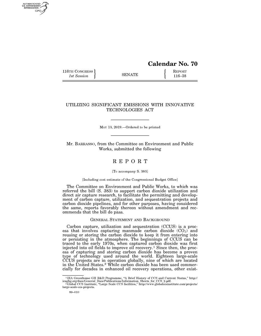 handle is hein.congrecreports/crptxackl0001 and id is 1 raw text is: AUTHENTICATEO
U.S. GOVERNMENT
INFORMATION
      Op










                                                             Calendar No. 70
                    116TH CONGRESS                                       REPORT
                       1st Session J            SENATE                    116-38





                     UTILIZING SIGNIFICANT EMISSIONS WITH INNOVATIVE
                                         TECHNOLOGIES ACT


                                      MAY 13, 2019.-Ordered to be printed


                      Mr. BARRASSO, from the Committee on Environment and Public
                                     Works, submitted the following

                                            REPORT

                                            [To accompany S. 383]
                             [Including cost estimate of the Congressional Budget Office]
                      The Committee on Environment and Public Works, to which was
                    referred the bill (S. 383) to support carbon dioxide utilization and
                    direct air capture research, to facilitate the permitting and develop-
                    ment of carbon capture, utilization, and sequestration projects and
                    carbon dioxide pipelines, and for other purposes, having considered
                    the same, reports favorably thereon without amendment and rec-
                    ommends that the bill do pass.
                                 GENERAL STATEMENT AND BACKGROUND
                      Carbon capture, utilization and sequestration (CCUS) is a proc-
                    ess that involves capturing manmade carbon dioxide (C02) and
                    reusing or storing the carbon dioxide to keep it from entering into
                    or persisting in the atmosphere. The beginnings of CCUS can be
                    traced to the early 1970s, when captured carbon dioxide was first
                    injected into oil fields to improve oil recovery.1 Since then, the proc-
                    ess of capturing and storing carbon dioxide has become a proven
                    type of technology used around the world. Eighteen large-scale
                    CCUS projects are in operation globally, nine of which are located
                    in the United States.2 While carbon dioxide has been used commer-
                    cially for decades in enhanced oil recovery operations, other exist-

                    ' IEA Greenhouse GH R&D Programme, A Brief History of CCS and Current Status, http://
                    ieaghg.org/docs/General Docs/Publications/Information Sheets for CCS 2.pdf.
                    2Global CCS Institute, Large Scale CCS facilities, http://www.globalccsinstitute.com/projects/
                    large-scale-ccs-projects.
                       89-010


