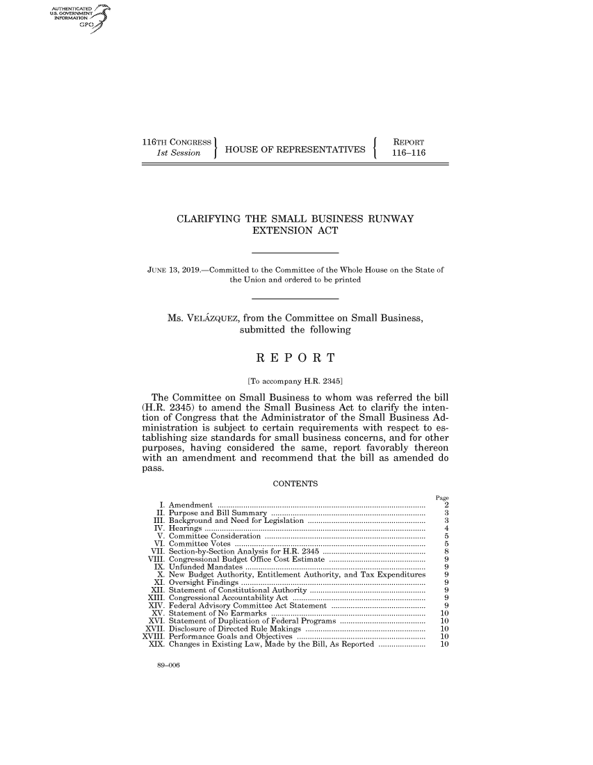 handle is hein.congrecreports/crptxacla0001 and id is 1 raw text is: AUTHENTICATEO
U.S. GOVERNMENT
INFORMATION
       Op













                    116TH CONGRESS                                          REPORT
                        1st Session    HOUSE OF REPRESENTATIVES             116-116







                            CLARIFYING THE SMALL BUSINESS RUNWAY
                                             EXTENSION ACT



                      JUNE 13, 2019.-Committed to the Committee of the Whole House on the State of
                                        the Union and ordered to be printed



                          Ms. VELRZQUEZ, from the Committee on Small Business,
                                          submitted the following


                                              REPORT

                                            [To accompany H.R. 2345]

                      The Committee on Small Business to whom was referred the bill
                    (H.R. 2345) to amend the Small Business Act to clarify the inten-
                    tion of Congress that the Administrator of the Small Business Ad-
                    ministration is subject to certain requirements with respect to es-
                    tablishing size standards for small business concerns, and for other
                    purposes, having considered the same, report favorably thereon
                    with an amendment and recommend that the bill as amended do
                    pass.

                                                 CONTENTS
                                                                                     Page
                        I. A m en dm en t  ................................................................................................ .  2
                        II.  Purpose  and  Bill  Sum m ary  .......................................................................  3
                        III. Background  and  Need  for Legislation  .......................................................  3
                        IV .  H earin gs  .......................................................................................................  4
                        V .  Com m ittee  Consideration  .......................................................................... .  5
                        V I.  C om m ittee  V otes  .......................................................................................  5
                      VII. Section-by-Section  Analysis for H.R. 2345  ................................................  8
                      VIII. Congressional Budget Office Cost Estimate ............................................  9
                      IX . U nfunded  M andates  ....................................................................................  9
                        X. New Budget Authority, Entitlement Authority, and Tax Expenditures            9
                        X I.  O versight  Findings  ......................................................................................  9
                      XII. Statement of Constitutional Authority  .....................................................  9
                      XIII.  Congressional Accountability  Act  .............................................................  9
                      XIV. Federal Advisory Committee Act Statement ............................................  9
                      XV . Statem ent  of  N o  Earm arks  ........................................................................  10
                      XVI. Statement of Duplication of Federal Programs ........................................ 10
                      XVII. Disclosure  of Directed  Rule  M akings  ........................................................  10
                    XVIII. Perform  ance  Goals  and  Objectives  ...........................................................  10
                      XIX. Changes in Existing Law, Made by the Bill, As Reported ......................  10


89-006


